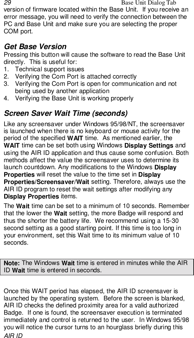 29 Base Unit Dialog TabAIR IDversion of firmware located within the Base Unit.  If you receive anerror message, you will need to verify the connection between thePC and Base Unit and make sure you are selecting the properCOM port.Get Base VersionPressing this button will cause the software to read the Base Unitdirectly.  This is useful for:1.  Technical support issues2.  Verifying the Com Port is attached correctly3.  Verifying the Com Port is open for communication and notbeing used by another application4.  Verifying the Base Unit is working properlyScreen Saver Wait Time (seconds)Like any screensaver under Windows 95/98/NT, the screensaveris launched when there is no keyboard or mouse activity for theperiod of the specified WAIT time.  As mentioned earlier, theWAIT time can be set both using Windows Display Settings andusing the AIR ID application and thus cause some confusion. Bothmethods affect the value the screensaver uses to determine itslaunch countdown. Any modifications to the Windows DisplayProperties will reset the value to the time set in DisplayProperties/Screensaver/Wait setting. Therefore, always use theAIR ID program to reset the wait settings after modifying anyDisplay Properties items.The Wait time can be set to a minimum of 10 seconds. Rememberthat the lower the Wait setting, the more Badge will respond andthus the shorter the battery life.  We recommend using a 15-30second setting as a good starting point. If this time is too long inyour environment, set this Wait time to its minimum value of 10seconds.Note: The Windows Wait time is entered in minutes while the AIRID Wait time is entered in seconds.Once this WAIT period has elapsed, the AIR ID screensaver islaunched by the operating system.  Before the screen is blanked,AIR ID checks the defined proximity area for a valid authorizedBadge.  If one is found, the screensaver execution is terminatedimmediately and control is returned to the user.  In Windows 95/98you will notice the cursor turns to an hourglass briefly during this