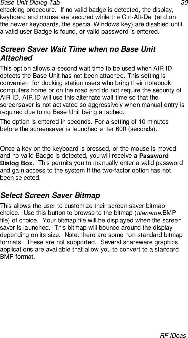 Base Unit Dialog Tab 30RF IDeaschecking procedure.  If no valid badge is detected, the display,keyboard and mouse are secured while the Ctrl-Alt-Del (and onthe newer keyboards, the special Windows key) are disabled untila valid user Badge is found, or valid password is entered.Screen Saver Wait Time when no Base UnitAttachedThis option allows a second wait time to be used when AIR IDdetects the Base Unit has not been attached. This setting isconvenient for docking station users who bring their notebookcomputers home or on the road and do not require the security ofAIR ID. AIR ID will use this alternate wait time so that thescreensaver is not activated so aggressively when manual entry isrequired due to no Base Unit being attached.The option is entered in seconds. For a setting of 10 minutesbefore the screensaver is launched enter 600 (seconds).Once a key on the keyboard is pressed, or the mouse is movedand no valid Badge is detected, you will receive a PasswordDialog Box.  This permits you to manually enter a valid passwordand gain access to the system If the two-factor option has notbeen selected.Select Screen Saver BitmapThis allows the user to customize their screen saver bitmapchoice.  Use this button to browse to the bitmap (filename.BMPfile) of choice.  Your bitmap file will be displayed when the screensaver is launched.  This bitmap will bounce around the displaydepending on its size.  Note: there are some non-standard bitmapformats.  These are not supported.  Several shareware graphicsapplications are available that allow you to convert to a standardBMP format.