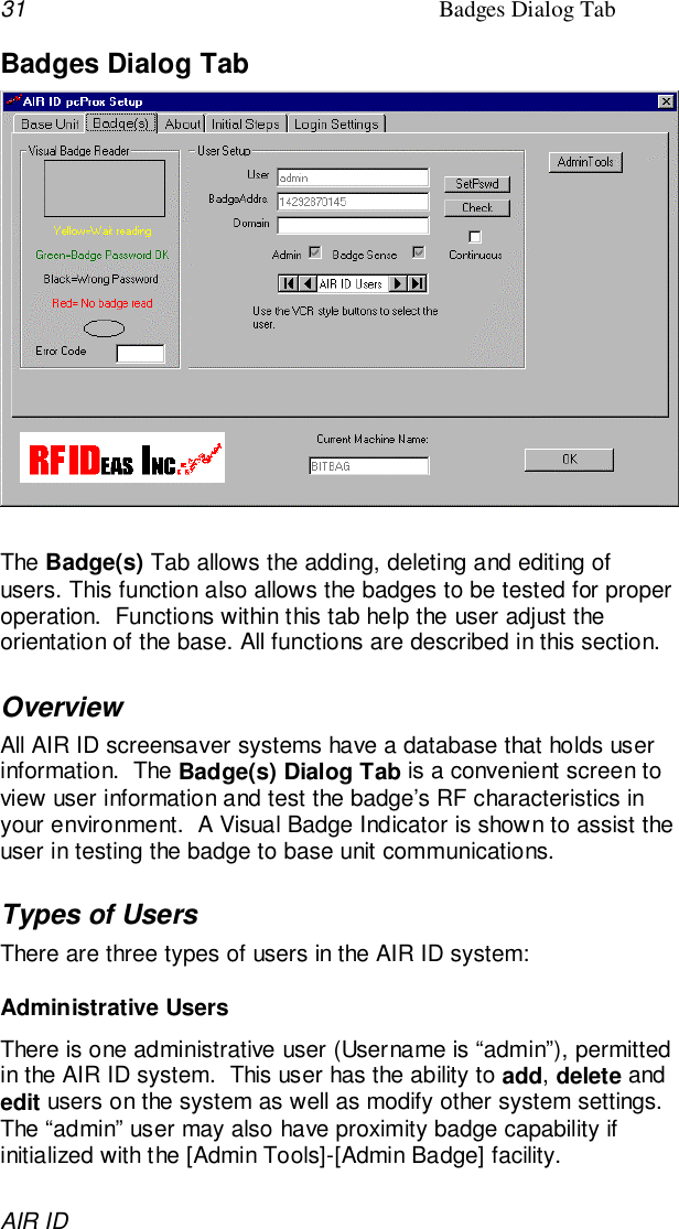 31 Badges Dialog TabAIR IDBadges Dialog TabThe Badge(s) Tab allows the adding, deleting and editing ofusers. This function also allows the badges to be tested for properoperation.  Functions within this tab help the user adjust theorientation of the base. All functions are described in this section.OverviewAll AIR ID screensaver systems have a database that holds userinformation.  The Badge(s) Dialog Tab is a convenient screen toview user information and test the badge’s RF characteristics inyour environment.  A Visual Badge Indicator is shown to assist theuser in testing the badge to base unit communications.Types of UsersThere are three types of users in the AIR ID system:Administrative UsersThere is one administrative user (Username is “admin”), permittedin the AIR ID system.  This user has the ability to add, delete andedit users on the system as well as modify other system settings.The “admin” user may also have proximity badge capability ifinitialized with the [Admin Tools]-[Admin Badge] facility.