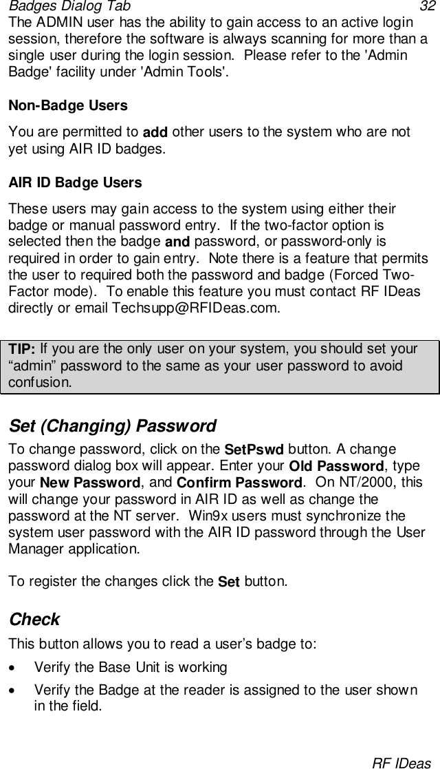 Badges Dialog Tab 32RF IDeasThe ADMIN user has the ability to gain access to an active loginsession, therefore the software is always scanning for more than asingle user during the login session.  Please refer to the &apos;AdminBadge&apos; facility under &apos;Admin Tools&apos;.Non-Badge UsersYou are permitted to add other users to the system who are notyet using AIR ID badges.AIR ID Badge UsersThese users may gain access to the system using either theirbadge or manual password entry.  If the two-factor option isselected then the badge and password, or password-only isrequired in order to gain entry.  Note there is a feature that permitsthe user to required both the password and badge (Forced Two-Factor mode).  To enable this feature you must contact RF IDeasdirectly or email Techsupp@RFIDeas.com.TIP: If you are the only user on your system, you should set your“admin” password to the same as your user password to avoidconfusion.Set (Changing) PasswordTo change password, click on the SetPswd button. A changepassword dialog box will appear. Enter your Old Password, typeyour New Password, and Confirm Password.  On NT/2000, thiswill change your password in AIR ID as well as change thepassword at the NT server.  Win9x users must synchronize thesystem user password with the AIR ID password through the UserManager application.To register the changes click the Set button.CheckThis button allows you to read a user’s badge to:•  Verify the Base Unit is working•  Verify the Badge at the reader is assigned to the user shownin the field.