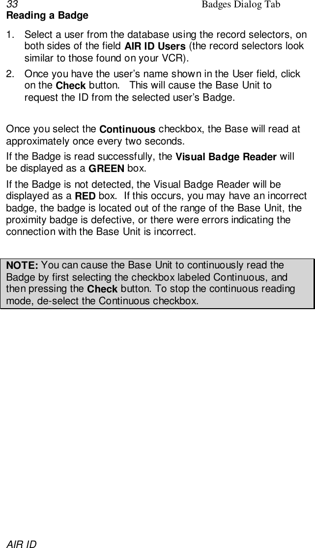 33 Badges Dialog TabAIR IDReading a Badge1.  Select a user from the database using the record selectors, onboth sides of the field AIR ID Users (the record selectors looksimilar to those found on your VCR).2.  Once you have the user’s name shown in the User field, clickon the Check button.   This will cause the Base Unit torequest the ID from the selected user’s Badge.Once you select the Continuous checkbox, the Base will read atapproximately once every two seconds.If the Badge is read successfully, the Visual Badge Reader willbe displayed as a GREEN box.If the Badge is not detected, the Visual Badge Reader will bedisplayed as a RED box.  If this occurs, you may have an incorrectbadge, the badge is located out of the range of the Base Unit, theproximity badge is defective, or there were errors indicating theconnection with the Base Unit is incorrect.NOTE: You can cause the Base Unit to continuously read theBadge by first selecting the checkbox labeled Continuous, andthen pressing the Check button. To stop the continuous readingmode, de-select the Continuous checkbox.