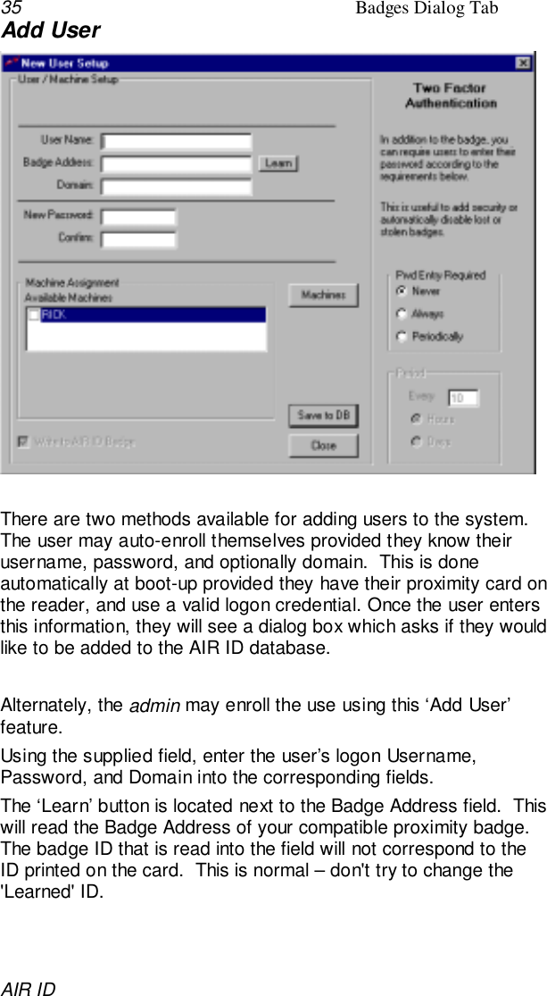 35 Badges Dialog TabAIR IDAdd UserThere are two methods available for adding users to the system.The user may auto-enroll themselves provided they know theirusername, password, and optionally domain.  This is doneautomatically at boot-up provided they have their proximity card onthe reader, and use a valid logon credential. Once the user entersthis information, they will see a dialog box which asks if they wouldlike to be added to the AIR ID database.Alternately, the admin may enroll the use using this ‘Add User’feature.Using the supplied field, enter the user’s logon Username,Password, and Domain into the corresponding fields.The ‘Learn’ button is located next to the Badge Address field.  Thiswill read the Badge Address of your compatible proximity badge.The badge ID that is read into the field will not correspond to theID printed on the card.  This is normal – don&apos;t try to change the&apos;Learned&apos; ID.