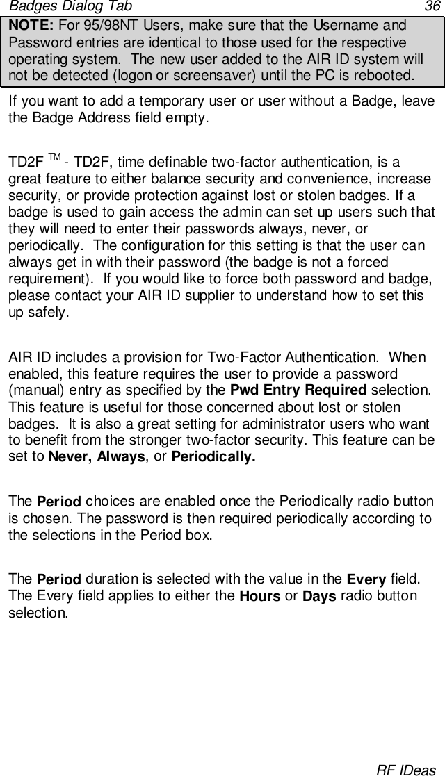 Badges Dialog Tab 36RF IDeasNOTE: For 95/98NT Users, make sure that the Username andPassword entries are identical to those used for the respectiveoperating system.  The new user added to the AIR ID system willnot be detected (logon or screensaver) until the PC is rebooted.If you want to add a temporary user or user without a Badge, leavethe Badge Address field empty.TD2F TM - TD2F, time definable two-factor authentication, is agreat feature to either balance security and convenience, increasesecurity, or provide protection against lost or stolen badges. If abadge is used to gain access the admin can set up users such thatthey will need to enter their passwords always, never, orperiodically.  The configuration for this setting is that the user canalways get in with their password (the badge is not a forcedrequirement).  If you would like to force both password and badge,please contact your AIR ID supplier to understand how to set thisup safely.AIR ID includes a provision for Two-Factor Authentication.  Whenenabled, this feature requires the user to provide a password(manual) entry as specified by the Pwd Entry Required selection.This feature is useful for those concerned about lost or stolenbadges.  It is also a great setting for administrator users who wantto benefit from the stronger two-factor security. This feature can beset to Never, Always, or Periodically.   The Period choices are enabled once the Periodically radio buttonis chosen. The password is then required periodically according tothe selections in the Period box.The Period duration is selected with the value in the Every field.The Every field applies to either the Hours or Days radio buttonselection.