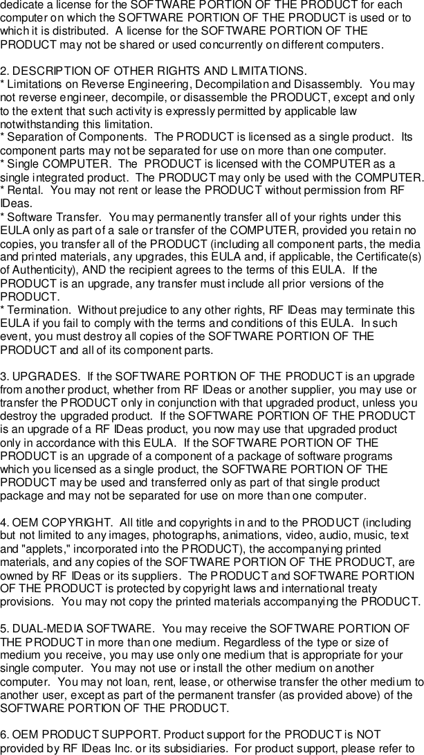 dedicate a license for the SOFTWARE PORTION OF THE PRODUCT for eachcomputer on which the SOFTWARE PORTION OF THE PRODUCT is used or towhich it is distributed.  A license for the SOFTWARE PORTION OF THEPRODUCT may not be shared or used concurrently on different computers.2. DESCRIPTION OF OTHER RIGHTS AND LIMITATIONS.* Limitations on Reverse Engineering, Decompilation and Disassembly.  You maynot reverse engineer, decompile, or disassemble the PRODUCT, except and onlyto the extent that such activity is expressly permitted by applicable lawnotwithstanding this limitation.* Separation of Components.  The PRODUCT is licensed as a single product.  Itscomponent parts may not be separated for use on more than one computer.* Single COMPUTER.  The  PRODUCT is licensed with the COMPUTER as asingle integrated product.  The PRODUCT may only be used with the COMPUTER.* Rental.  You may not rent or lease the PRODUCT without permission from RFIDeas.* Software Transfer.  You may permanently transfer all of your rights under thisEULA only as part of a sale or transfer of the COMPUTER, provided you retain nocopies, you transfer all of the PRODUCT (including all component parts, the mediaand printed materials, any upgrades, this EULA and, if applicable, the Certificate(s)of Authenticity), AND the recipient agrees to the terms of this EULA.  If thePRODUCT is an upgrade, any transfer must include all prior versions of thePRODUCT.* Termination.  Without prejudice to any other rights, RF IDeas may terminate thisEULA if you fail to comply with the terms and conditions of this EULA.  In suchevent, you must destroy all copies of the SOFTWARE PORTION OF THEPRODUCT and all of its component parts.3. UPGRADES.  If the SOFTWARE PORTION OF THE PRODUCT is an upgradefrom another product, whether from RF IDeas or another supplier, you may use ortransfer the PRODUCT only in conjunction with that upgraded product, unless youdestroy the upgraded product.  If the SOFTWARE PORTION OF THE PRODUCTis an upgrade of a RF IDeas product, you now may use that upgraded productonly in accordance with this EULA.  If the SOFTWARE PORTION OF THEPRODUCT is an upgrade of a component of a package of software programswhich you licensed as a single product, the SOFTWARE PORTION OF THEPRODUCT may be used and transferred only as part of that single productpackage and may not be separated for use on more than one computer.4. OEM COPYRIGHT.  All title and copyrights in and to the PRODUCT (includingbut not limited to any images, photographs, animations, video, audio, music, textand &quot;applets,&quot; incorporated into the PRODUCT), the accompanying printedmaterials, and any copies of the SOFTWARE PORTION OF THE PRODUCT, areowned by RF IDeas or its suppliers.  The PRODUCT and SOFTWARE PORTIONOF THE PRODUCT is protected by copyright laws and international treatyprovisions.  You may not copy the printed materials accompanying the PRODUCT.5. DUAL-MEDIA SOFTWARE.  You may receive the SOFTWARE PORTION OFTHE PRODUCT in more than one medium. Regardless of the type or size ofmedium you receive, you may use only one medium that is appropriate for yoursingle computer.  You may not use or install the other medium on anothercomputer.  You may not loan, rent, lease, or otherwise transfer the other medium toanother user, except as part of the permanent transfer (as provided above) of theSOFTWARE PORTION OF THE PRODUCT.6. OEM PRODUCT SUPPORT. Product support for the PRODUCT is NOTprovided by RF IDeas Inc. or its subsidiaries.  For product support, please refer to