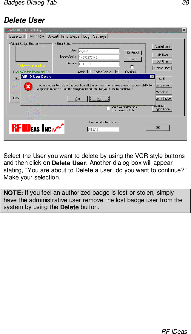 Badges Dialog Tab 38RF IDeasDelete UserSelect the User you want to delete by using the VCR style buttonsand then click on Delete User. Another dialog box will appearstating, “You are about to Delete a user, do you want to continue?”Make your selection.NOTE: If you feel an authorized badge is lost or stolen, simplyhave the administrative user remove the lost badge user from thesystem by using the Delete button.