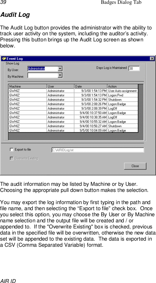 39 Badges Dialog TabAIR IDAudit LogThe Audit Log button provides the administrator with the ability totrack user activity on the system, including the auditor’s activity.Pressing this button brings up the Audit Log screen as shownbelow.The audit information may be listed by Machine or by User.Choosing the appropriate pull down button makes the selection.You may export the log information by first typing in the path andfile name, and then selecting the “Export to file” check box.  Onceyou select this option, you may choose the By User or By Machinename selection and the output file will be created and / orappended to.  If the &quot;Overwrite Existing&quot; box is checked, previousdata in the specified file will be overwritten, otherwise the new dataset will be appended to the existing data.  The data is exported ina CSV (Comma Separated Variable) format.