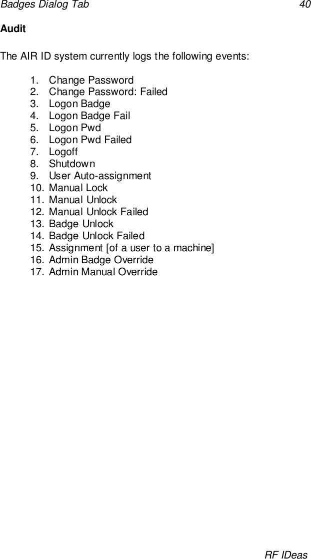 Badges Dialog Tab 40RF IDeasAuditThe AIR ID system currently logs the following events:1. Change Password2.  Change Password: Failed3. Logon Badge4.  Logon Badge Fail5. Logon Pwd6.  Logon Pwd Failed7. Logoff8. Shutdown9. User Auto-assignment10. Manual Lock11. Manual Unlock12. Manual Unlock Failed13. Badge Unlock14. Badge Unlock Failed15. Assignment [of a user to a machine]16. Admin Badge Override17. Admin Manual Override