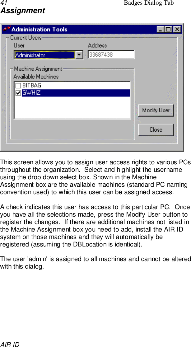 41 Badges Dialog TabAIR IDAssignmentThis screen allows you to assign user access rights to various PCsthroughout the organization.  Select and highlight the usernameusing the drop down select box. Shown in the MachineAssignment box are the available machines (standard PC namingconvention used) to which this user can be assigned access.A check indicates this user has access to this particular PC.  Onceyou have all the selections made, press the Modify User button toregister the changes.  If there are additional machines not listed inthe Machine Assignment box you need to add, install the AIR IDsystem on those machines and they will automatically beregistered (assuming the DBLocation is identical).The user &apos;admin&apos; is assigned to all machines and cannot be alteredwith this dialog.