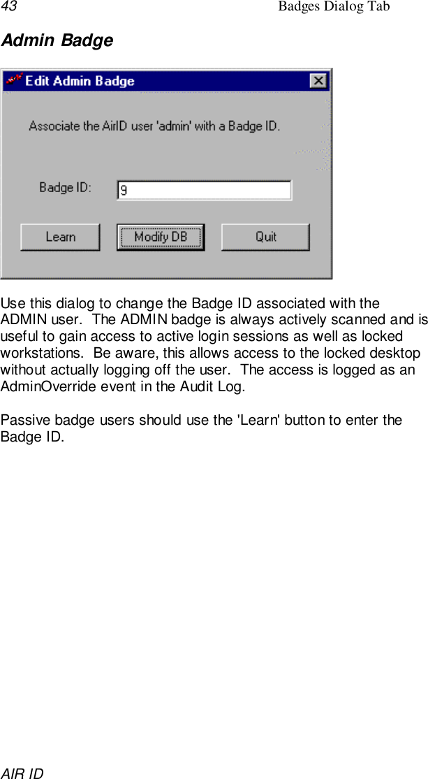 43 Badges Dialog TabAIR IDAdmin BadgeUse this dialog to change the Badge ID associated with theADMIN user.  The ADMIN badge is always actively scanned and isuseful to gain access to active login sessions as well as lockedworkstations.  Be aware, this allows access to the locked desktopwithout actually logging off the user.  The access is logged as anAdminOverride event in the Audit Log.Passive badge users should use the &apos;Learn&apos; button to enter theBadge ID.