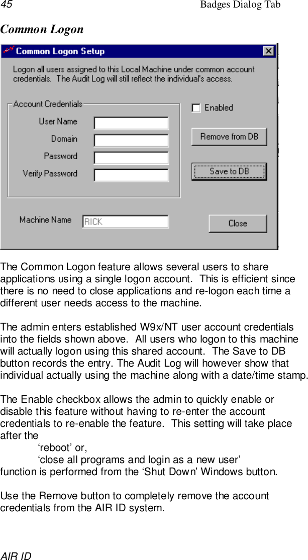 45 Badges Dialog TabAIR IDCommon LogonThe Common Logon feature allows several users to shareapplications using a single logon account.  This is efficient sincethere is no need to close applications and re-logon each time adifferent user needs access to the machine.The admin enters established W9x/NT user account credentialsinto the fields shown above.  All users who logon to this machinewill actually logon using this shared account.  The Save to DBbutton records the entry. The Audit Log will however show thatindividual actually using the machine along with a date/time stamp.The Enable checkbox allows the admin to quickly enable ordisable this feature without having to re-enter the accountcredentials to re-enable the feature.  This setting will take placeafter the‘reboot’ or,‘close all programs and login as a new user’function is performed from the ‘Shut Down’ Windows button.Use the Remove button to completely remove the accountcredentials from the AIR ID system.