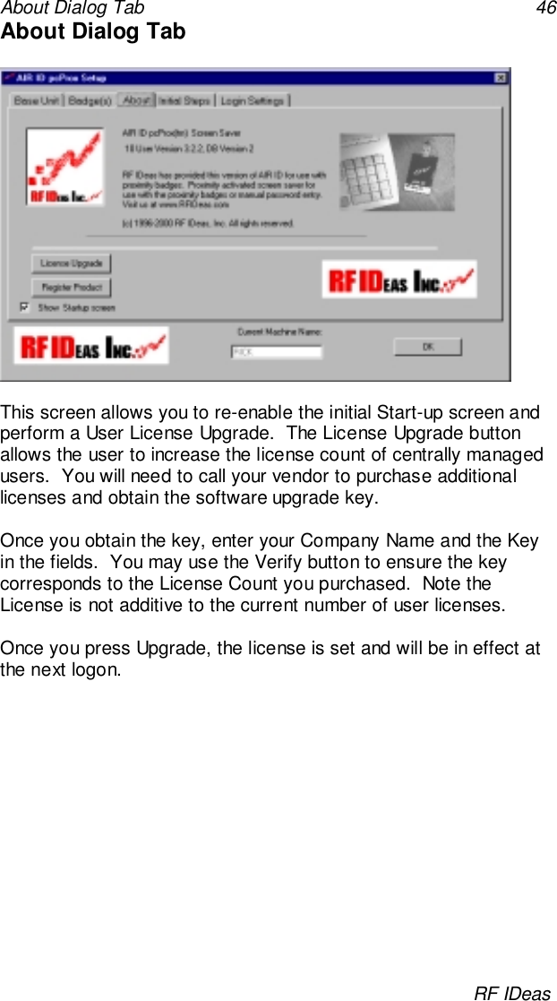 About Dialog Tab 46RF IDeasAbout Dialog TabThis screen allows you to re-enable the initial Start-up screen andperform a User License Upgrade.  The License Upgrade buttonallows the user to increase the license count of centrally managedusers.  You will need to call your vendor to purchase additionallicenses and obtain the software upgrade key.Once you obtain the key, enter your Company Name and the Keyin the fields.  You may use the Verify button to ensure the keycorresponds to the License Count you purchased.  Note theLicense is not additive to the current number of user licenses.Once you press Upgrade, the license is set and will be in effect atthe next logon.