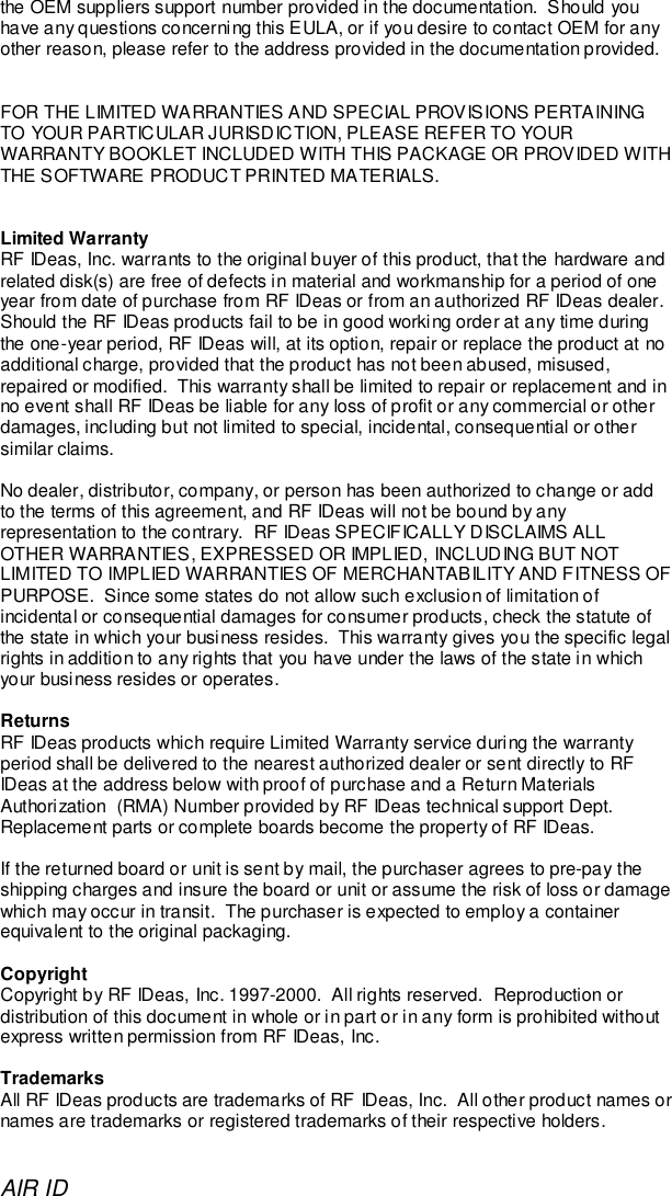 AIR IDthe OEM suppliers support number provided in the documentation.  Should youhave any questions concerning this EULA, or if you desire to contact OEM for anyother reason, please refer to the address provided in the documentation provided.FOR THE LIMITED WARRANTIES AND SPECIAL PROVISIONS PERTAININGTO YOUR PARTICULAR JURISDICTION, PLEASE REFER TO YOURWARRANTY BOOKLET INCLUDED WITH THIS PACKAGE OR PROVIDED WITHTHE SOFTWARE PRODUCT PRINTED MATERIALS.Limited WarrantyRF IDeas, Inc. warrants to the original buyer of this product, that the hardware andrelated disk(s) are free of defects in material and workmanship for a period of oneyear from date of purchase from RF IDeas or from an authorized RF IDeas dealer.Should the RF IDeas products fail to be in good working order at any time duringthe one-year period, RF IDeas will, at its option, repair or replace the product at noadditional charge, provided that the product has not been abused, misused,repaired or modified.  This warranty shall be limited to repair or replacement and inno event shall RF IDeas be liable for any loss of profit or any commercial or otherdamages, including but not limited to special, incidental, consequential or othersimilar claims.No dealer, distributor, company, or person has been authorized to change or addto the terms of this agreement, and RF IDeas will not be bound by anyrepresentation to the contrary.  RF IDeas SPECIFICALLY DISCLAIMS ALLOTHER WARRANTIES, EXPRESSED OR IMPLIED, INCLUDING BUT NOTLIMITED TO IMPLIED WARRANTIES OF MERCHANTABILITY AND FITNESS OFPURPOSE.  Since some states do not allow such exclusion of limitation ofincidental or consequential damages for consumer products, check the statute ofthe state in which your business resides.  This warranty gives you the specific legalrights in addition to any rights that you have under the laws of the state in whichyour business resides or operates.ReturnsRF IDeas products which require Limited Warranty service during the warrantyperiod shall be delivered to the nearest authorized dealer or sent directly to RFIDeas at the address below with proof of purchase and a Return MaterialsAuthorization  (RMA) Number provided by RF IDeas technical support Dept.Replacement parts or complete boards become the property of RF IDeas.If the returned board or unit is sent by mail, the purchaser agrees to pre-pay theshipping charges and insure the board or unit or assume the risk of loss or damagewhich may occur in transit.  The purchaser is expected to employ a containerequivalent to the original packaging.CopyrightCopyright by RF IDeas, Inc. 1997-2000.  All rights reserved.  Reproduction ordistribution of this document in whole or in part or in any form is prohibited withoutexpress written permission from RF IDeas, Inc.TrademarksAll RF IDeas products are trademarks of RF IDeas, Inc.  All other product names ornames are trademarks or registered trademarks of their respective holders.