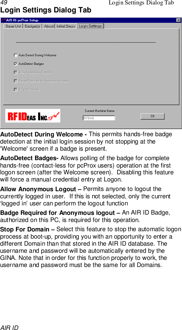 49 Login Settings Dialog TabAIR IDLogin Settings Dialog TabAutoDetect During Welcome - This permits hands-free badgedetection at the initial login session by not stopping at the&apos;Welcome&apos; screen if a badge is present.AutoDetect Badges- Allows polling of the badge for completehands-free (contact-less for pcProx users) operation at the firstlogon screen (after the Welcome screen).  Disabling this featurewill force a manual credential entry at Logon.Allow Anonymous Logout – Permits anyone to logout thecurrently logged in user.  If this is not selected, only the current‘logged in’ user can perform the logout functionBadge Required for Anonymous logout – An AIR ID Badge,authorized on this PC, is required for this operation.Stop For Domain – Select this feature to stop the automatic logonprocess at boot-up, providing you with an opportunity to enter adifferent Domain than that stored in the AIR ID database. Theusername and password will be automatically entered by theGINA. Note that in order for this function properly to work, theusername and password must be the same for all Domains.