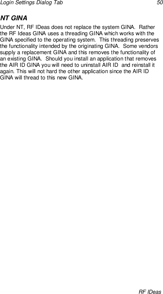 Login Settings Dialog Tab 50RF IDeasNT GINAUnder NT, RF IDeas does not replace the system GINA.  Ratherthe RF Ideas GINA uses a threading GINA which works with theGINA specified to the operating system.  This threading preservesthe functionality intended by the originating GINA.  Some vendorssupply a replacement GINA and this removes the functionality ofan existing GINA.  Should you install an application that removesthe AIR ID GINA you will need to uninstall AIR ID  and reinstall itagain. This will not hard the other application since the AIR IDGINA will thread to this new GINA.