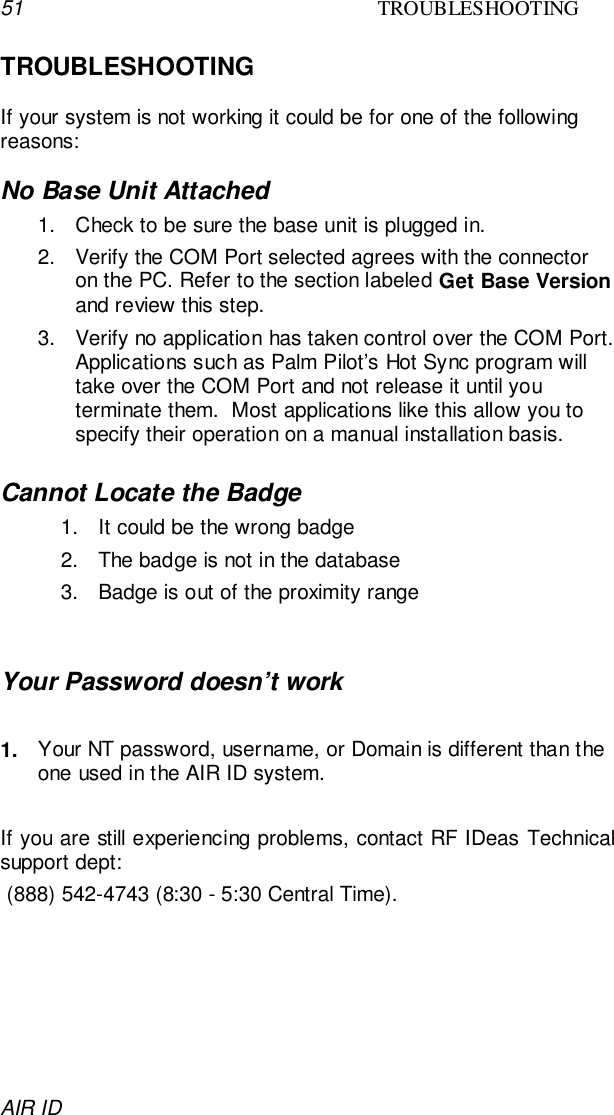 51 TROUBLESHOOTINGAIR IDTROUBLESHOOTINGIf your system is not working it could be for one of the followingreasons:No Base Unit Attached1.  Check to be sure the base unit is plugged in.2.  Verify the COM Port selected agrees with the connectoron the PC. Refer to the section labeled Get Base Versionand review this step.3.  Verify no application has taken control over the COM Port.Applications such as Palm Pilot’s Hot Sync program willtake over the COM Port and not release it until youterminate them.  Most applications like this allow you tospecify their operation on a manual installation basis.Cannot Locate the Badge1.  It could be the wrong badge2.  The badge is not in the database3.  Badge is out of the proximity rangeYour Password doesn’t work1.  Your NT password, username, or Domain is different than theone used in the AIR ID system.If you are still experiencing problems, contact RF IDeas Technicalsupport dept: (888) 542-4743 (8:30 - 5:30 Central Time).