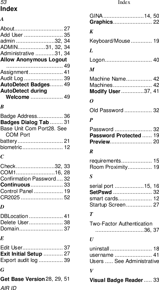 53 IndexAIR IDIndexAAbout.............................. 27Add User ........................ 35admin ........................32, 34ADMIN.................31, 32, 34Administrative ............31, 34Allow Anonymous Logout................................... 49Assignment..................... 41Audit Log ........................ 39AutoDetect Badges........ 49AutoDetect duringWelcome .................... 49BBadge Address................ 36Badges Dialog Tab ........ 31Base Unit Com Port28. SeeCOM Portbattery............................ 21biometric......................... 12CCheck........................32, 33COM1........................16, 28Confirmation Password.... 32Continuous.................... 33Control Panel .................. 19CR2025 .......................... 52DDBLocation..................... 41Delete User..................... 38Domain........................... 37EEdit User......................... 37Exit Initial Setup ............ 27Export audit log............... 39GGet Base Version28, 29, 51GINA.........................14, 50Graphics........................ 22KKeyboard/Mouse ............. 19LLogon............................. 40MMachine Name................ 42Machines........................ 42Modify User..............37, 41OOld Password ................. 32PPassword ....................... 32Password Protected ...... 19Preview.......................... 20Rrequirements................... 15Room Proximity............... 19Sserial port ..................15, 16SetPswd ........................ 32smart cards..................... 12Startup Screen................ 27TTwo-Factor Authentication..............................36, 37Uuninstall.......................... 18username ....................... 41Users ..... See AdministrativeVVisual Badge Reader..... 33