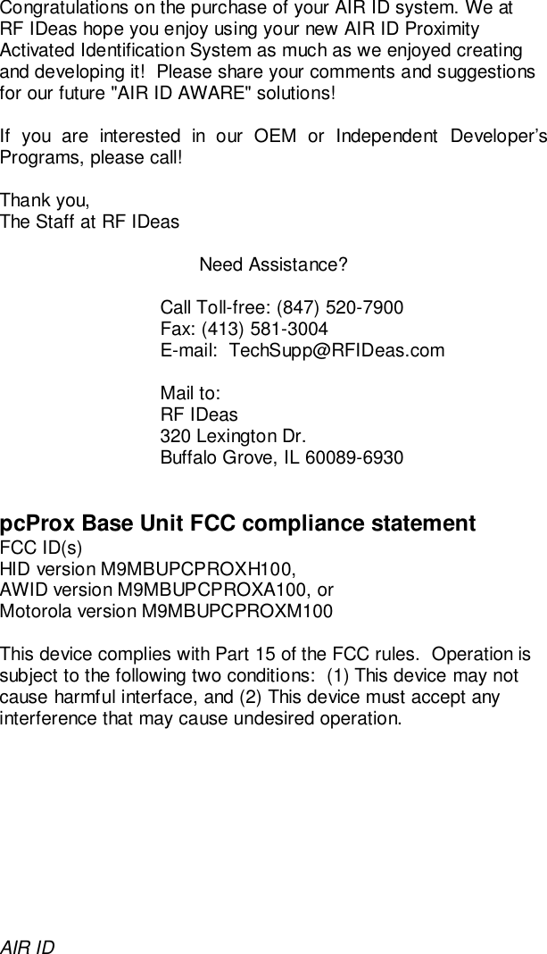 AIR IDCongratulations on the purchase of your AIR ID system. We atRF IDeas hope you enjoy using your new AIR ID ProximityActivated Identification System as much as we enjoyed creatingand developing it!  Please share your comments and suggestionsfor our future &quot;AIR ID AWARE&quot; solutions!If you are interested in our OEM or Independent Developer’sPrograms, please call!Thank you,The Staff at RF IDeasNeed Assistance?Call Toll-free: (847) 520-7900Fax: (413) 581-3004E-mail:  TechSupp@RFIDeas.comMail to:RF IDeas320 Lexington Dr.Buffalo Grove, IL 60089-6930pcProx Base Unit FCC compliance statementFCC ID(s)HID version M9MBUPCPROXH100,AWID version M9MBUPCPROXA100, orMotorola version M9MBUPCPROXM100This device complies with Part 15 of the FCC rules.  Operation issubject to the following two conditions:  (1) This device may notcause harmful interface, and (2) This device must accept anyinterference that may cause undesired operation.