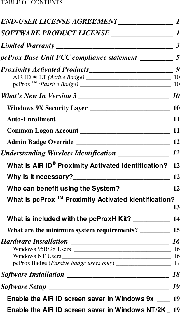 TABLE OF CONTENTSEND-USER LICENSE AGREEMENT_______________ 1SOFTWARE PRODUCT LICENSE _________________ 1Limited Warranty ________________________________ 3pcProx Base Unit FCC compliance statement _________ 5Proximity Activated Products_______________________ 9AIR ID ® LT (Active Badge) ____________________________ 10pcProx TM (Passive Badge) ______________________________ 10What’s New In Version 3_________________________ 10Windows 9X Security Layer ________________________ 10Auto-Enrollment__________________________________ 11Common Logon Account ___________________________ 11Admin Badge Override ____________________________ 12Understanding Wireless Identification ______________ 12What is AIR ID® Proximity Activated Identification? 12Why is it necessary?_____________________________ 12Who can benefit using the System?_______________ 12What is pcProx TM Proximity Activated Identification?________________________________________________ 13What is included with the pcProxH Kit? ___________ 14What are the minimum system requirements? _________ 15Hardware Installation ___________________________ 16Windows 95B/98 Users ________________________________ 16Windows NT Users____________________________________ 16pcProx Badge (Passive badge users only) __________________ 17Software Installation ____________________________ 18Software Setup _________________________________ 19Enable the AIR ID screen saver in Windows 9x ____ 19Enable the AIR ID screen saver in Windows NT/2K_19