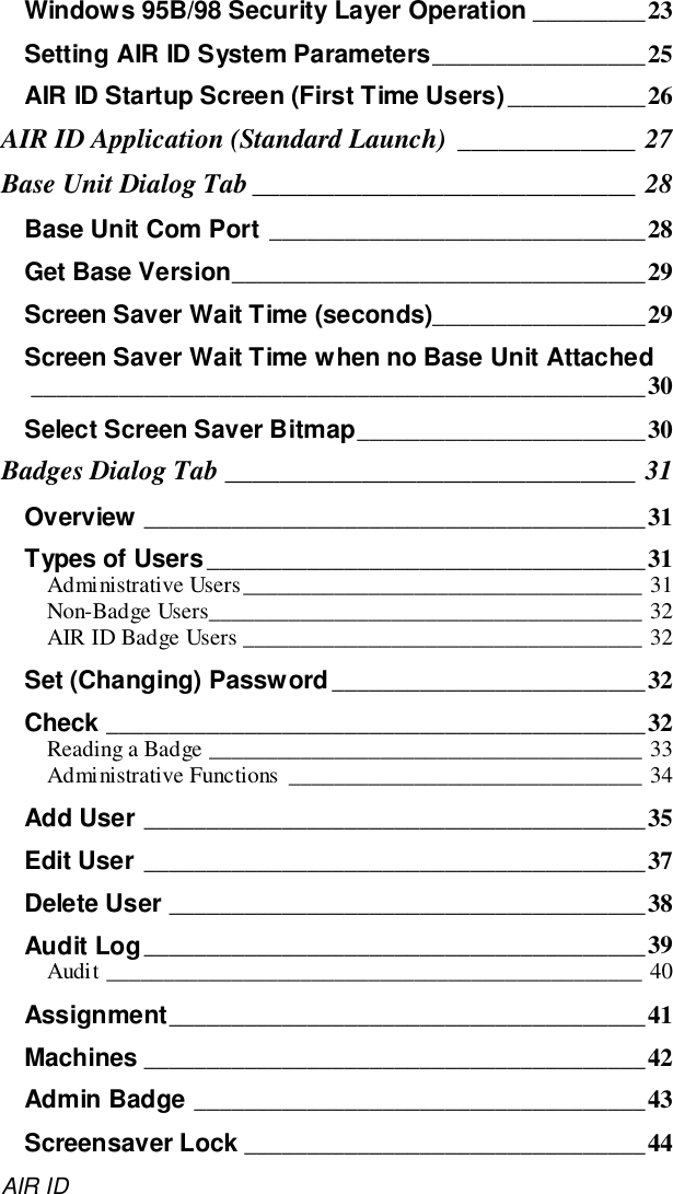 AIR IDWindows 95B/98 Security Layer Operation _________23Setting AIR ID System Parameters_________________25AIR ID Startup Screen (First Time Users)___________26AIR ID Application (Standard Launch) _____________ 27Base Unit Dialog Tab ____________________________ 28Base Unit Com Port ______________________________28Get Base Version_________________________________29Screen Saver Wait Time (seconds)_________________29Screen Saver Wait Time when no Base Unit Attached_________________________________________________30Select Screen Saver Bitmap_______________________30Badges Dialog Tab ______________________________ 31Overview ________________________________________31Types of Users___________________________________31Administrative Users___________________________________ 31Non-Badge Users______________________________________ 32AIR ID Badge Users ___________________________________ 32Set (Changing) Password_________________________32Check ___________________________________________32Reading a Badge ______________________________________ 33Administrative Functions _______________________________ 34Add User ________________________________________35Edit User ________________________________________37Delete User ______________________________________38Audit Log________________________________________39Audit _______________________________________________ 40Assignment______________________________________41Machines ________________________________________42Admin Badge ____________________________________43Screensaver Lock ________________________________44