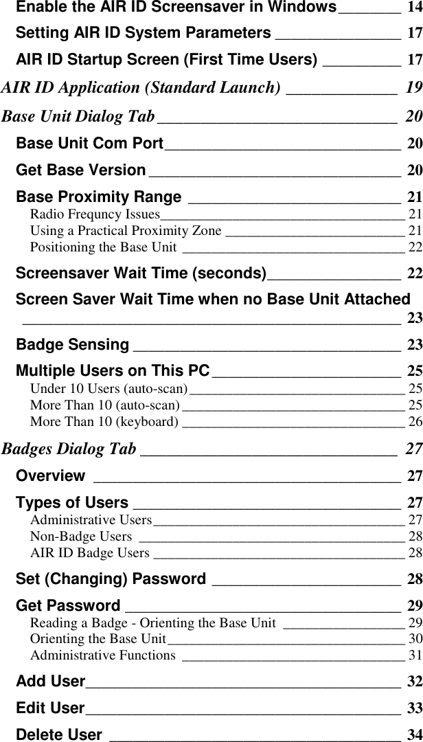 Enable the AIR ID Screensaver in Windows________ 14Setting AIR ID System Parameters ________________ 17AIR ID Startup Screen (First Time Users) __________ 17AIR ID Application (Standard Launch) _____________ 19Base Unit Dialog Tab____________________________ 20Base Unit Com Port______________________________ 20Get Base Version________________________________ 20Base Proximity Range ___________________________ 21Radio Frequncy Issues__________________________________ 21Using a Practical Proximity Zone _________________________ 21Positioning the Base Unit _______________________________ 22Screensaver Wait Time (seconds)_________________ 22Screen Saver Wait Time when no Base Unit Attached________________________________________________ 23Badge Sensing __________________________________ 23Multiple Users on This PC________________________ 25Under 10 Users (auto-scan)______________________________ 25More Than 10 (auto-scan)_______________________________ 25More Than 10 (keyboard) _______________________________ 26Badges Dialog Tab ______________________________ 27Overview _______________________________________ 27Types of Users __________________________________ 27Administrative Users___________________________________ 27Non-Badge Users _____________________________________ 28AIR ID Badge Users ___________________________________ 28Set (Changing) Password ________________________ 28Get Password ___________________________________ 29Reading a Badge - Orienting the Base Unit _________________ 29Orienting the Base Unit_________________________________ 30Administrative Functions _______________________________ 31Add User________________________________________ 32Edit User________________________________________ 33Delete User _____________________________________ 34