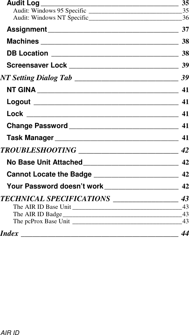 AIR IDAudit Log_______________________________________ 35Audit: Windows 95 Specific _____________________________35Audit: Windows NT Specific_____________________________36Assignment_____________________________________ 37Machines _______________________________________ 38DB Location ____________________________________ 38Screensaver Lock _______________________________ 39NT Setting Dialog Tab ___________________________ 39NT GINA ________________________________________ 41Logout _________________________________________ 41Lock ___________________________________________ 41Change Password _______________________________ 41Task Manager ___________________________________ 41TROUBLESHOOTING __________________________ 42No Base Unit Attached___________________________ 42Cannot Locate the Badge ________________________ 42Your Password doesn’t work_____________________ 42TECHNICAL SPECIFICATIONS _________________ 43The AIR ID Base Unit __________________________________43The AIR ID Badge_____________________________________43The pcProx Base Unit __________________________________43Index _________________________________________ 44