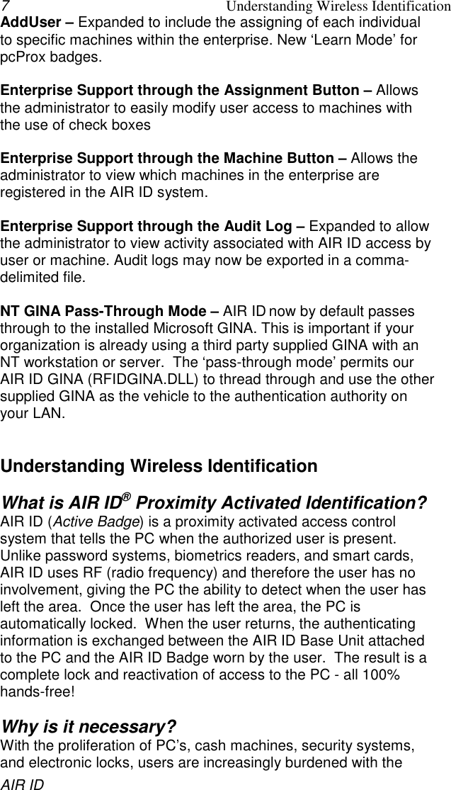 7Understanding Wireless IdentificationAIR IDAddUser – Expanded to include the assigning of each individualto specific machines within the enterprise. New ‘Learn Mode’ forpcProx badges.Enterprise Support through the Assignment Button – Allowsthe administrator to easily modify user access to machines withthe use of check boxesEnterprise Support through the Machine Button – Allows theadministrator to view which machines in the enterprise areregistered in the AIR ID system.Enterprise Support through the Audit Log – Expanded to allowthe administrator to view activity associated with AIR ID access byuser or machine. Audit logs may now be exported in a comma-delimited file.NT GINA Pass-Through Mode – AIR ID now by default passesthrough to the installed Microsoft GINA. This is important if yourorganization is already using a third party supplied GINA with anNT workstation or server.  The ‘pass-through mode’ permits ourAIR ID GINA (RFIDGINA.DLL) to thread through and use the othersupplied GINA as the vehicle to the authentication authority onyour LAN.Understanding Wireless IdentificationWhat is AIR ID® Proximity Activated Identification?AIR ID (Active Badge) is a proximity activated access controlsystem that tells the PC when the authorized user is present.Unlike password systems, biometrics readers, and smart cards,AIR ID uses RF (radio frequency) and therefore the user has noinvolvement, giving the PC the ability to detect when the user hasleft the area.  Once the user has left the area, the PC isautomatically locked.  When the user returns, the authenticatinginformation is exchanged between the AIR ID Base Unit attachedto the PC and the AIR ID Badge worn by the user.  The result is acomplete lock and reactivation of access to the PC - all 100%hands-free!Why is it necessary?With the proliferation of PC’s, cash machines, security systems,and electronic locks, users are increasingly burdened with the