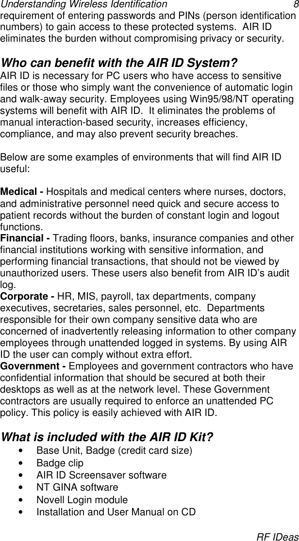 Understanding Wireless Identification 8RF IDeasrequirement of entering passwords and PINs (person identificationnumbers) to gain access to these protected systems.  AIR IDeliminates the burden without compromising privacy or security.Who can benefit with the AIR ID System?AIR ID is necessary for PC users who have access to sensitivefiles or those who simply want the convenience of automatic loginand walk-away security. Employees using Win95/98/NT operatingsystems will benefit with AIR ID.  It eliminates the problems ofmanual interaction-based security, increases efficiency,compliance, and may also prevent security breaches.Below are some examples of environments that will find AIR IDuseful:Medical - Hospitals and medical centers where nurses, doctors,and administrative personnel need quick and secure access topatient records without the burden of constant login and logoutfunctions.Financial - Trading floors, banks, insurance companies and otherfinancial institutions working with sensitive information, andperforming financial transactions, that should not be viewed byunauthorized users. These users also benefit from AIR ID’s auditlog.Corporate - HR, MIS, payroll, tax departments, companyexecutives, secretaries, sales personnel, etc.  Departmentsresponsible for their own company sensitive data who areconcerned of inadvertently releasing information to other companyemployees through unattended logged in systems. By using AIRID the user can comply without extra effort.Government - Employees and government contractors who haveconfidential information that should be secured at both theirdesktops as well as at the network level. These Governmentcontractors are usually required to enforce an unattended PCpolicy. This policy is easily achieved with AIR ID.What is included with the AIR ID Kit?•  Base Unit, Badge (credit card size)• Badge clip•  AIR ID Screensaver software•  NT GINA software•  Novell Login module•  Installation and User Manual on CD