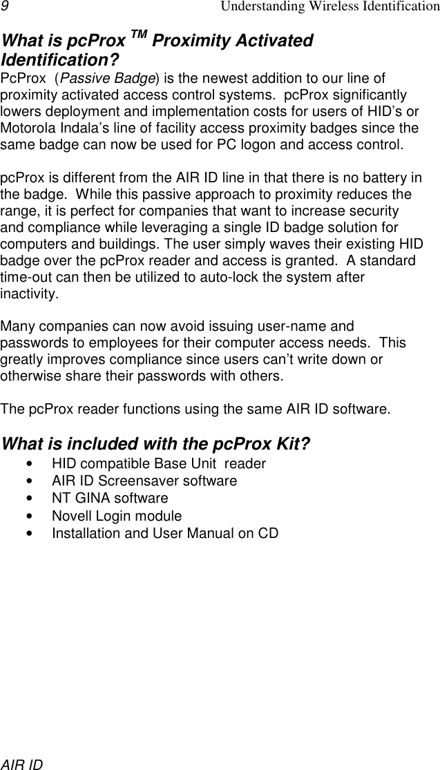 9Understanding Wireless IdentificationAIR IDWhat is pcProx TM Proximity ActivatedIdentification?PcProx  (Passive Badge) is the newest addition to our line ofproximity activated access control systems.  pcProx significantlylowers deployment and implementation costs for users of HID’s orMotorola Indala’s line of facility access proximity badges since thesame badge can now be used for PC logon and access control.pcProx is different from the AIR ID line in that there is no battery inthe badge.  While this passive approach to proximity reduces therange, it is perfect for companies that want to increase securityand compliance while leveraging a single ID badge solution forcomputers and buildings. The user simply waves their existing HIDbadge over the pcProx reader and access is granted.  A standardtime-out can then be utilized to auto-lock the system afterinactivity.Many companies can now avoid issuing user-name andpasswords to employees for their computer access needs.  Thisgreatly improves compliance since users can’t write down orotherwise share their passwords with others.The pcProx reader functions using the same AIR ID software.What is included with the pcProx Kit?•  HID compatible Base Unit  reader•  AIR ID Screensaver software•  NT GINA software•  Novell Login module•  Installation and User Manual on CD