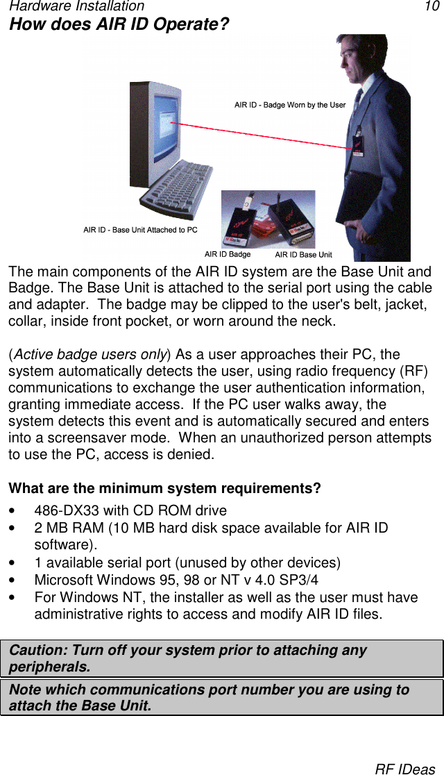 Hardware Installation 10RF IDeasHow does AIR ID Operate?The main components of the AIR ID system are the Base Unit andBadge. The Base Unit is attached to the serial port using the cableand adapter.  The badge may be clipped to the user&apos;s belt, jacket,collar, inside front pocket, or worn around the neck.(Active badge users only) As a user approaches their PC, thesystem automatically detects the user, using radio frequency (RF)communications to exchange the user authentication information,granting immediate access.  If the PC user walks away, thesystem detects this event and is automatically secured and entersinto a screensaver mode.  When an unauthorized person attemptsto use the PC, access is denied.What are the minimum system requirements?•  486-DX33 with CD ROM drive•  2 MB RAM (10 MB hard disk space available for AIR IDsoftware).•  1 available serial port (unused by other devices)•  Microsoft Windows 95, 98 or NT v 4.0 SP3/4•  For Windows NT, the installer as well as the user must haveadministrative rights to access and modify AIR ID files.Caution: Turn off your system prior to attaching anyperipherals.Note which communications port number you are using toattach the Base Unit.