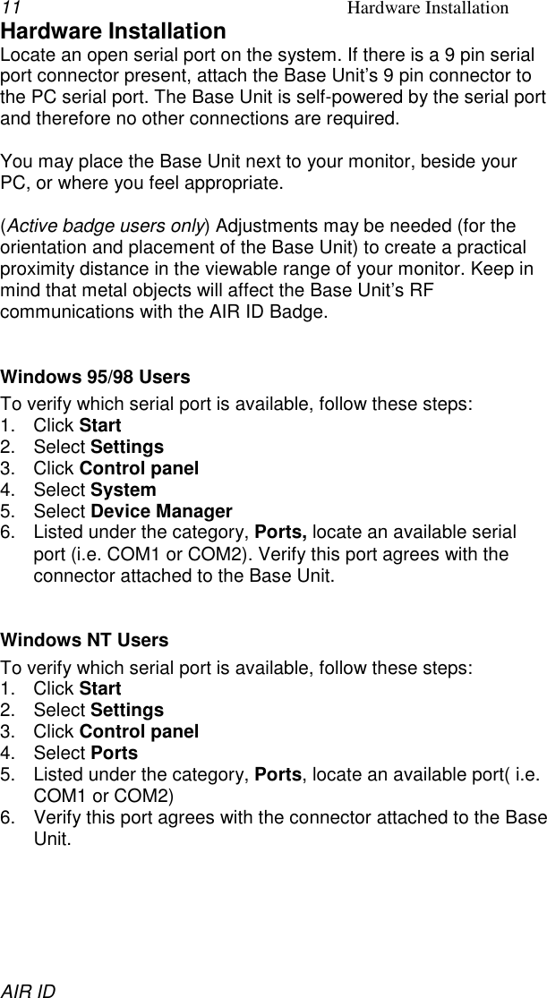 11 Hardware InstallationAIR IDHardware InstallationLocate an open serial port on the system. If there is a 9 pin serialport connector present, attach the Base Unit’s 9 pin connector tothe PC serial port. The Base Unit is self-powered by the serial portand therefore no other connections are required.You may place the Base Unit next to your monitor, beside yourPC, or where you feel appropriate.(Active badge users only) Adjustments may be needed (for theorientation and placement of the Base Unit) to create a practicalproximity distance in the viewable range of your monitor. Keep inmind that metal objects will affect the Base Unit’s RFcommunications with the AIR ID Badge.Windows 95/98 UsersTo verify which serial port is available, follow these steps:1. Click Start2. Select Settings3. Click Control panel4. Select System5. Select Device Manager6.  Listed under the category, Ports, locate an available serialport (i.e. COM1 or COM2). Verify this port agrees with theconnector attached to the Base Unit.Windows NT UsersTo verify which serial port is available, follow these steps:1. Click Start2. Select Settings3. Click Control panel4. Select Ports5.  Listed under the category, Ports, locate an available port( i.e.COM1 or COM2)6.  Verify this port agrees with the connector attached to the BaseUnit.