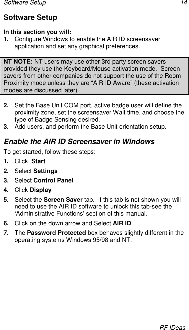 Software Setup 14RF IDeasSoftware SetupIn this section you will:1.  Configure Windows to enable the AIR ID screensaverapplication and set any graphical preferences.NT NOTE: NT users may use other 3rd party screen saversprovided they use the Keyboard/Mouse activation mode.  Screensavers from other companies do not support the use of the RoomProximity mode unless they are “AIR ID Aware” (these activationmodes are discussed later).2.  Set the Base Unit COM port, active badge user will define theproximity zone, set the screensaver Wait time, and choose thetype of Badge Sensing desired.3.  Add users, and perform the Base Unit orientation setup.Enable the AIR ID Screensaver in WindowsTo get started, follow these steps:1.  Click  Start2.  Select Settings3.  Select Control Panel4.  Click Display5.  Select the Screen Saver tab.  If this tab is not shown you willneed to use the AIR ID software to unlock this tab-see the‘Administrative Functions’ section of this manual.6.  Click on the down arrow and Select AIR ID7.  The Password Protected box behaves slightly different in theoperating systems Windows 95/98 and NT.