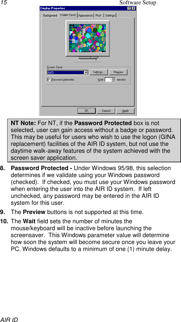 15 Software SetupAIR IDNT Note: For NT, if the Password Protected box is notselected, user can gain access without a badge or password.This may be useful for users who wish to use the logon (GINAreplacement) facilities of the AIR ID system, but not use thedaytime walk-away features of the system achieved with thescreen saver application.8.  Password Protected - Under Windows 95/98, this selectiondetermines if we validate using your Windows password(checked).  If checked, you must use your Windows passwordwhen entering the user into the AIR ID system.  If leftunchecked, any password may be entered in the AIR IDsystem for this user.9.  The Preview buttons is not supported at this time.10. The Wait field sets the number of minutes themouse/keyboard will be inactive before launching thescreensaver.  This Windows parameter value will determinehow soon the system will become secure once you leave yourPC. Windows defaults to a minimum of one (1) minute delay.