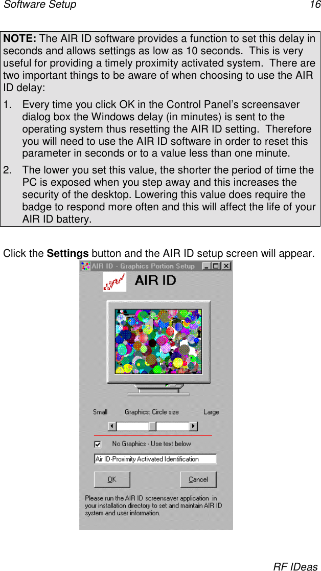 Software Setup 16RF IDeasNOTE: The AIR ID software provides a function to set this delay inseconds and allows settings as low as 10 seconds.  This is veryuseful for providing a timely proximity activated system.  There aretwo important things to be aware of when choosing to use the AIRID delay:1.  Every time you click OK in the Control Panel’s screensaverdialog box the Windows delay (in minutes) is sent to theoperating system thus resetting the AIR ID setting.  Thereforeyou will need to use the AIR ID software in order to reset thisparameter in seconds or to a value less than one minute.2.  The lower you set this value, the shorter the period of time thePC is exposed when you step away and this increases thesecurity of the desktop. Lowering this value does require thebadge to respond more often and this will affect the life of yourAIR ID battery.Click the Settings button and the AIR ID setup screen will appear.