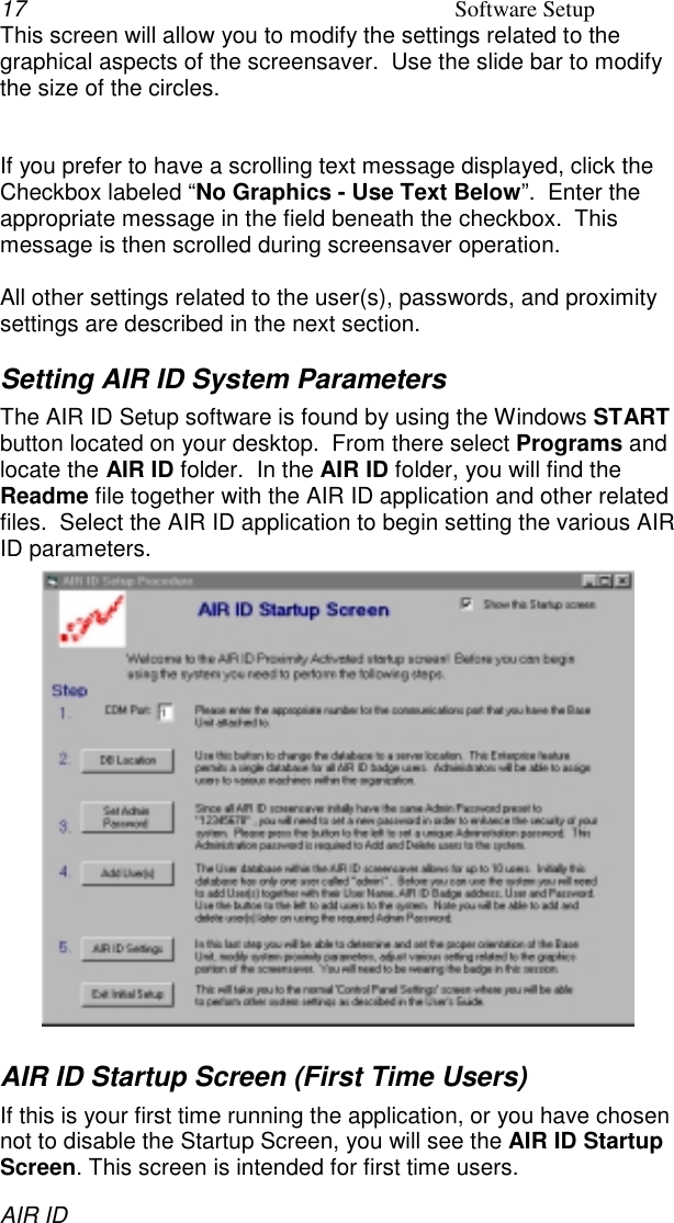 17 Software SetupAIR IDThis screen will allow you to modify the settings related to thegraphical aspects of the screensaver.  Use the slide bar to modifythe size of the circles.If you prefer to have a scrolling text message displayed, click theCheckbox labeled “No Graphics - Use Text Below”.  Enter theappropriate message in the field beneath the checkbox.  Thismessage is then scrolled during screensaver operation.All other settings related to the user(s), passwords, and proximitysettings are described in the next section.Setting AIR ID System ParametersThe AIR ID Setup software is found by using the Windows STARTbutton located on your desktop.  From there select Programs andlocate the AIR ID folder.  In the AIR ID folder, you will find theReadme file together with the AIR ID application and other relatedfiles.  Select the AIR ID application to begin setting the various AIRID parameters.AIR ID Startup Screen (First Time Users)If this is your first time running the application, or you have chosennot to disable the Startup Screen, you will see the AIR ID StartupScreen. This screen is intended for first time users.