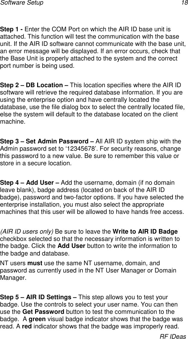 Software Setup 18RF IDeasStep 1 - Enter the COM Port on which the AIR ID base unit isattached. This function will test the communication with the baseunit. If the AIR ID software cannot communicate with the base unit,an error message will be displayed. If an error occurs, check thatthe Base Unit is properly attached to the system and the correctport number is being used.Step 2 – DB Location – This location specifies where the AIR IDsoftware will retrieve the required database information. If you areusing the enterprise option and have centrally located thedatabase, use the file dialog box to select the centrally located file,else the system will default to the database located on the clientmachine.Step 3 – Set Admin Password – All AIR ID system ship with theAdmin password set to ‘12345678’. For security reasons, changethis password to a new value. Be sure to remember this value orstore in a secure location.Step 4 – Add User – Add the username, domain (if no domainleave blank), badge address (located on back of the AIR IDbadge), password and two-factor options. If you have selected theenterprise installation, you must also select the appropriatemachines that this user will be allowed to have hands free access.(AIR ID users only) Be sure to leave the Write to AIR ID Badgecheckbox selected so that the necessary information is written tothe badge. Click the Add User button to write the information tothe badge and database.NT users must use the same NT username, domain, andpassword as currently used in the NT User Manager or DomainManager.Step 5 – AIR ID Settings – This step allows you to test yourbadge. Use the controls to select your user name. You can thenuse the Get Password button to test the communication to thebadge.  A green visual badge indicator shows that the badge wasread. A red indicator shows that the badge was improperly read.