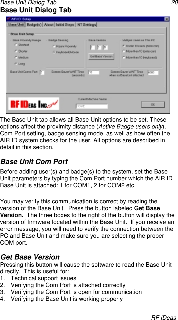 Base Unit Dialog Tab 20RF IDeasBase Unit Dialog TabThe Base Unit tab allows all Base Unit options to be set. Theseoptions affect the proximity distance (Active Badge users only),Com Port setting, badge sensing mode, as well as how often theAIR ID system checks for the user. All options are described indetail in this section.Base Unit Com PortBefore adding user(s) and badge(s) to the system, set the BaseUnit parameters by typing the Com Port number which the AIR IDBase Unit is attached: 1 for COM1, 2 for COM2 etc.You may verify this communication is correct by reading theversion of the Base Unit.  Press the button labeled Get BaseVersion.  The three boxes to the right of the button will display theversion of firmware located within the Base Unit.  If you receive anerror message, you will need to verify the connection between thePC and Base Unit and make sure you are selecting the properCOM port.Get Base VersionPressing this button will cause the software to read the Base Unitdirectly.  This is useful for:1.  Technical support issues2.  Verifying the Com Port is attached correctly3.  Verifying the Com Port is open for communication4.  Verifying the Base Unit is working properly