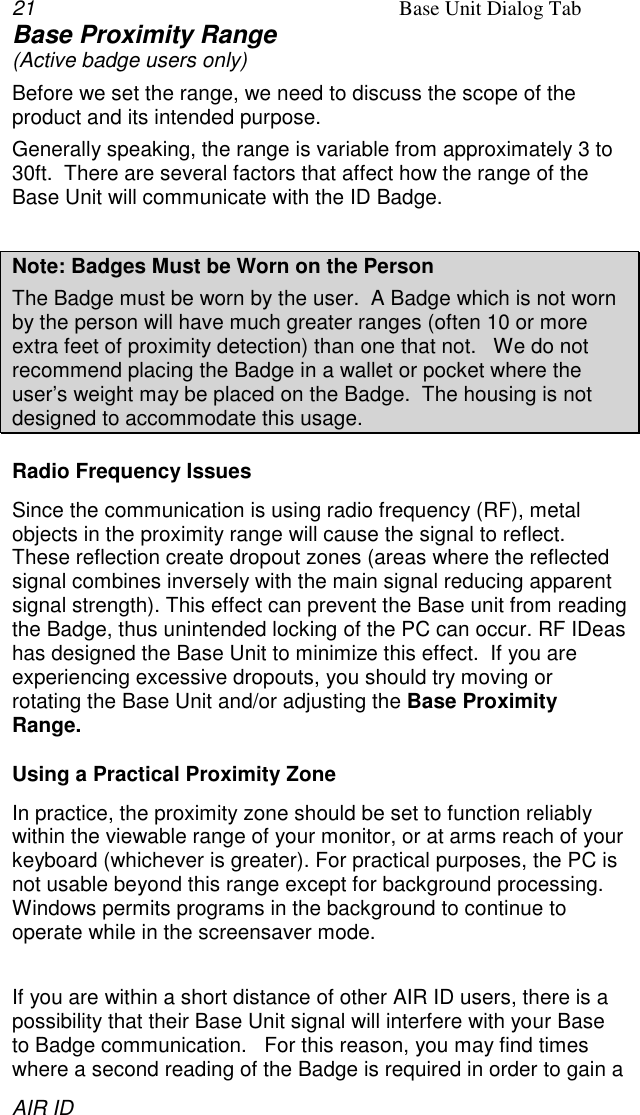 21 Base Unit Dialog TabAIR IDBase Proximity Range(Active badge users only)Before we set the range, we need to discuss the scope of theproduct and its intended purpose.Generally speaking, the range is variable from approximately 3 to30ft.  There are several factors that affect how the range of theBase Unit will communicate with the ID Badge.Note: Badges Must be Worn on the PersonThe Badge must be worn by the user.  A Badge which is not wornby the person will have much greater ranges (often 10 or moreextra feet of proximity detection) than one that not.   We do notrecommend placing the Badge in a wallet or pocket where theuser’s weight may be placed on the Badge.  The housing is notdesigned to accommodate this usage.Radio Frequency IssuesSince the communication is using radio frequency (RF), metalobjects in the proximity range will cause the signal to reflect.These reflection create dropout zones (areas where the reflectedsignal combines inversely with the main signal reducing apparentsignal strength). This effect can prevent the Base unit from readingthe Badge, thus unintended locking of the PC can occur. RF IDeashas designed the Base Unit to minimize this effect.  If you areexperiencing excessive dropouts, you should try moving orrotating the Base Unit and/or adjusting the Base ProximityRange.Using a Practical Proximity ZoneIn practice, the proximity zone should be set to function reliablywithin the viewable range of your monitor, or at arms reach of yourkeyboard (whichever is greater). For practical purposes, the PC isnot usable beyond this range except for background processing.Windows permits programs in the background to continue tooperate while in the screensaver mode.If you are within a short distance of other AIR ID users, there is apossibility that their Base Unit signal will interfere with your Baseto Badge communication.   For this reason, you may find timeswhere a second reading of the Badge is required in order to gain a