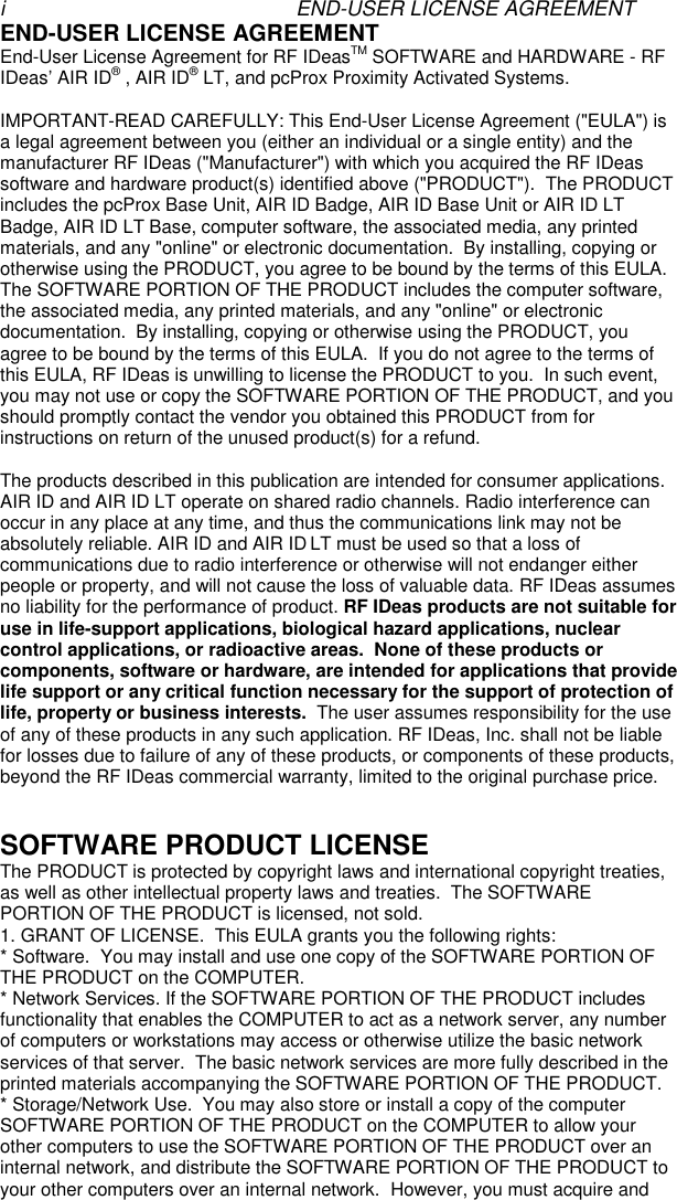 i END-USER LICENSE AGREEMENTEND-USER LICENSE AGREEMENTEnd-User License Agreement for RF IDeasTM SOFTWARE and HARDWARE - RFIDeas’ AIR ID® , AIR ID® LT, and pcProx Proximity Activated Systems.IMPORTANT-READ CAREFULLY: This End-User License Agreement (&quot;EULA&quot;) isa legal agreement between you (either an individual or a single entity) and themanufacturer RF IDeas (&quot;Manufacturer&quot;) with which you acquired the RF IDeassoftware and hardware product(s) identified above (&quot;PRODUCT&quot;).  The PRODUCTincludes the pcProx Base Unit, AIR ID Badge, AIR ID Base Unit or AIR ID LTBadge, AIR ID LT Base, computer software, the associated media, any printedmaterials, and any &quot;online&quot; or electronic documentation.  By installing, copying orotherwise using the PRODUCT, you agree to be bound by the terms of this EULA.The SOFTWARE PORTION OF THE PRODUCT includes the computer software,the associated media, any printed materials, and any &quot;online&quot; or electronicdocumentation.  By installing, copying or otherwise using the PRODUCT, youagree to be bound by the terms of this EULA.  If you do not agree to the terms ofthis EULA, RF IDeas is unwilling to license the PRODUCT to you.  In such event,you may not use or copy the SOFTWARE PORTION OF THE PRODUCT, and youshould promptly contact the vendor you obtained this PRODUCT from forinstructions on return of the unused product(s) for a refund.The products described in this publication are intended for consumer applications.AIR ID and AIR ID LT operate on shared radio channels. Radio interference canoccur in any place at any time, and thus the communications link may not beabsolutely reliable. AIR ID and AIR ID LT must be used so that a loss ofcommunications due to radio interference or otherwise will not endanger eitherpeople or property, and will not cause the loss of valuable data. RF IDeas assumesno liability for the performance of product. RF IDeas products are not suitable foruse in life-support applications, biological hazard applications, nuclearcontrol applications, or radioactive areas.  None of these products orcomponents, software or hardware, are intended for applications that providelife support or any critical function necessary for the support of protection oflife, property or business interests.  The user assumes responsibility for the useof any of these products in any such application. RF IDeas, Inc. shall not be liablefor losses due to failure of any of these products, or components of these products,beyond the RF IDeas commercial warranty, limited to the original purchase price.SOFTWARE PRODUCT LICENSEThe PRODUCT is protected by copyright laws and international copyright treaties,as well as other intellectual property laws and treaties.  The SOFTWAREPORTION OF THE PRODUCT is licensed, not sold.1. GRANT OF LICENSE.  This EULA grants you the following rights:* Software.  You may install and use one copy of the SOFTWARE PORTION OFTHE PRODUCT on the COMPUTER.* Network Services. If the SOFTWARE PORTION OF THE PRODUCT includesfunctionality that enables the COMPUTER to act as a network server, any numberof computers or workstations may access or otherwise utilize the basic networkservices of that server.  The basic network services are more fully described in theprinted materials accompanying the SOFTWARE PORTION OF THE PRODUCT.* Storage/Network Use.  You may also store or install a copy of the computerSOFTWARE PORTION OF THE PRODUCT on the COMPUTER to allow yourother computers to use the SOFTWARE PORTION OF THE PRODUCT over aninternal network, and distribute the SOFTWARE PORTION OF THE PRODUCT toyour other computers over an internal network.  However, you must acquire and