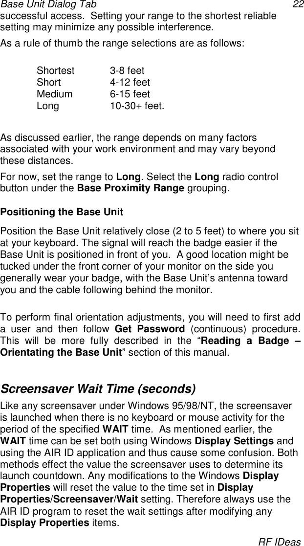 Base Unit Dialog Tab 22RF IDeassuccessful access.  Setting your range to the shortest reliablesetting may minimize any possible interference.As a rule of thumb the range selections are as follows:Shortest 3-8 feetShort 4-12 feetMedium 6-15 feetLong 10-30+ feet.As discussed earlier, the range depends on many factorsassociated with your work environment and may vary beyondthese distances.For now, set the range to Long. Select the Long radio controlbutton under the Base Proximity Range grouping.Positioning the Base UnitPosition the Base Unit relatively close (2 to 5 feet) to where you sitat your keyboard. The signal will reach the badge easier if theBase Unit is positioned in front of you.  A good location might betucked under the front corner of your monitor on the side yougenerally wear your badge, with the Base Unit’s antenna towardyou and the cable following behind the monitor.To perform final orientation adjustments, you will need to first adda user and then follow Get Password (continuous) procedure.This will be more fully described in the “Reading a Badge –Orientating the Base Unit” section of this manual.Screensaver Wait Time (seconds)Like any screensaver under Windows 95/98/NT, the screensaveris launched when there is no keyboard or mouse activity for theperiod of the specified WAIT time.  As mentioned earlier, theWAIT time can be set both using Windows Display Settings andusing the AIR ID application and thus cause some confusion. Bothmethods effect the value the screensaver uses to determine itslaunch countdown. Any modifications to the Windows DisplayProperties will reset the value to the time set in DisplayProperties/Screensaver/Wait setting. Therefore always use theAIR ID program to reset the wait settings after modifying anyDisplay Properties items.