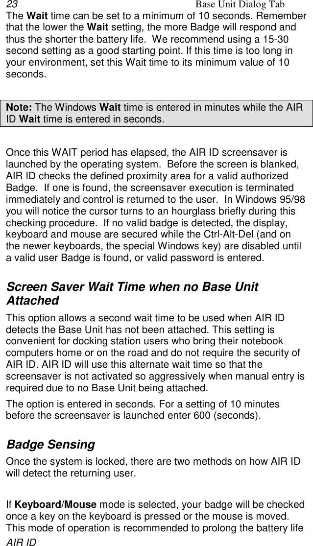 23 Base Unit Dialog TabAIR IDThe Wait time can be set to a minimum of 10 seconds. Rememberthat the lower the Wait setting, the more Badge will respond andthus the shorter the battery life.  We recommend using a 15-30second setting as a good starting point. If this time is too long inyour environment, set this Wait time to its minimum value of 10seconds.Note: The Windows Wait time is entered in minutes while the AIRID Wait time is entered in seconds.Once this WAIT period has elapsed, the AIR ID screensaver islaunched by the operating system.  Before the screen is blanked,AIR ID checks the defined proximity area for a valid authorizedBadge.  If one is found, the screensaver execution is terminatedimmediately and control is returned to the user.  In Windows 95/98you will notice the cursor turns to an hourglass briefly during thischecking procedure.  If no valid badge is detected, the display,keyboard and mouse are secured while the Ctrl-Alt-Del (and onthe newer keyboards, the special Windows key) are disabled untila valid user Badge is found, or valid password is entered.Screen Saver Wait Time when no Base UnitAttachedThis option allows a second wait time to be used when AIR IDdetects the Base Unit has not been attached. This setting isconvenient for docking station users who bring their notebookcomputers home or on the road and do not require the security ofAIR ID. AIR ID will use this alternate wait time so that thescreensaver is not activated so aggressively when manual entry isrequired due to no Base Unit being attached.The option is entered in seconds. For a setting of 10 minutesbefore the screensaver is launched enter 600 (seconds).Badge SensingOnce the system is locked, there are two methods on how AIR IDwill detect the returning user.If Keyboard/Mouse mode is selected, your badge will be checkedonce a key on the keyboard is pressed or the mouse is moved.This mode of operation is recommended to prolong the battery life