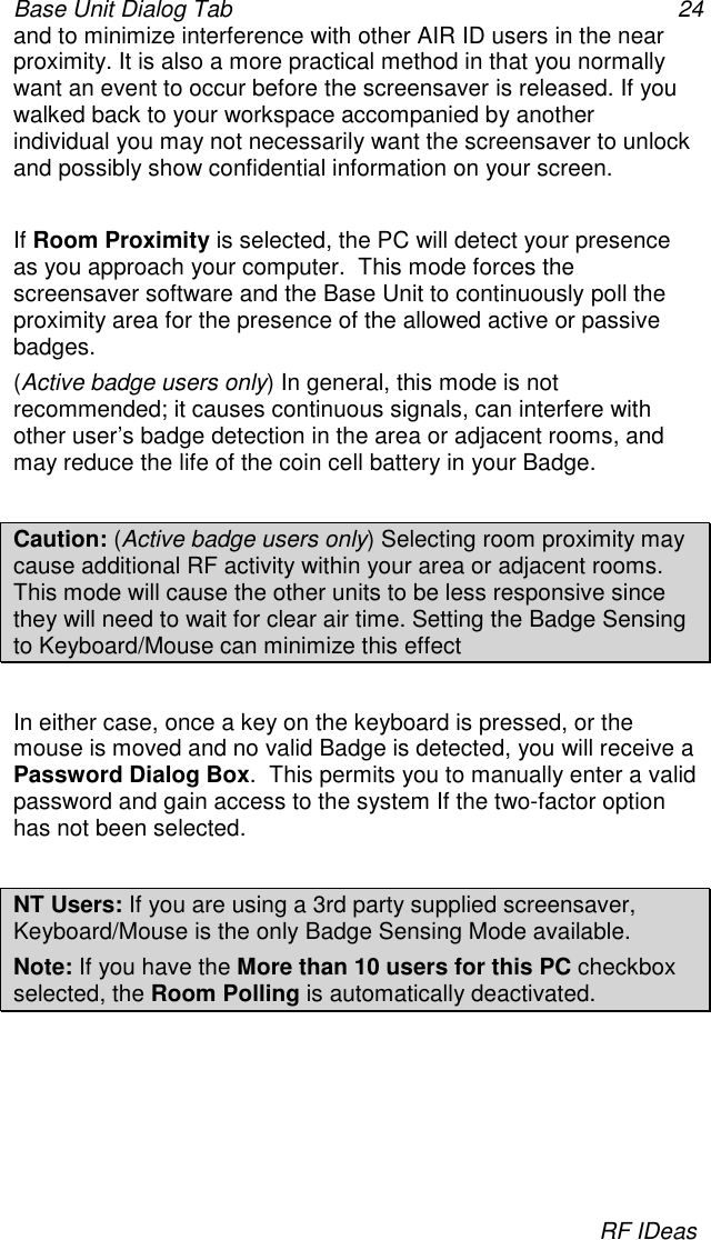 Base Unit Dialog Tab 24RF IDeasand to minimize interference with other AIR ID users in the nearproximity. It is also a more practical method in that you normallywant an event to occur before the screensaver is released. If youwalked back to your workspace accompanied by anotherindividual you may not necessarily want the screensaver to unlockand possibly show confidential information on your screen.If Room Proximity is selected, the PC will detect your presenceas you approach your computer.  This mode forces thescreensaver software and the Base Unit to continuously poll theproximity area for the presence of the allowed active or passivebadges.(Active badge users only) In general, this mode is notrecommended; it causes continuous signals, can interfere withother user’s badge detection in the area or adjacent rooms, andmay reduce the life of the coin cell battery in your Badge.Caution: (Active badge users only) Selecting room proximity maycause additional RF activity within your area or adjacent rooms.This mode will cause the other units to be less responsive sincethey will need to wait for clear air time. Setting the Badge Sensingto Keyboard/Mouse can minimize this effectIn either case, once a key on the keyboard is pressed, or themouse is moved and no valid Badge is detected, you will receive aPassword Dialog Box.  This permits you to manually enter a validpassword and gain access to the system If the two-factor optionhas not been selected.NT Users: If you are using a 3rd party supplied screensaver,Keyboard/Mouse is the only Badge Sensing Mode available.Note: If you have the More than 10 users for this PC checkboxselected, the Room Polling is automatically deactivated.