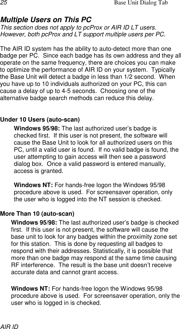 25 Base Unit Dialog TabAIR IDMultiple Users on This PCThis section does not apply to pcProx or AIR ID LT users.However, both pcProx and LT support multiple users per PC.The AIR ID system has the ability to auto-detect more than onebadge per PC.  Since each badge has its own address and they alloperate on the same frequency, there are choices you can maketo optimize the performance of AIR ID on your system.  Typicallythe Base Unit will detect a badge in less than 1/2 second.  Whenyou have up to 10 individuals authorized on your PC, this cancause a delay of up to 4-5 seconds.  Choosing one of thealternative badge search methods can reduce this delay.Under 10 Users (auto-scan)Windows 95/98: The last authorized user’s badge ischecked first.  If this user is not present, the software willcause the Base Unit to look for all authorized users on thisPC, until a valid user is found.  If no valid badge is found, theuser attempting to gain access will then see a passworddialog box.  Once a valid password is entered manually,access is granted.Windows NT: For hands-free logon the Windows 95/98procedure above is used.  For screensaver operation, onlythe user who is logged into the NT session is checked.More Than 10 (auto-scan)Windows 95/98: The last authorized user’s badge is checkedfirst.  If this user is not present, the software will cause thebase unit to look for any badges within the proximity zone setfor this station.  This is done by requesting all badges torespond with their addresses. Statistically, it is possible thatmore than one badge may respond at the same time causingRF interference.  The result is the base unit doesn’t receiveaccurate data and cannot grant access.Windows NT: For hands-free logon the Windows 95/98procedure above is used.  For screensaver operation, only theuser who is logged in is checked.