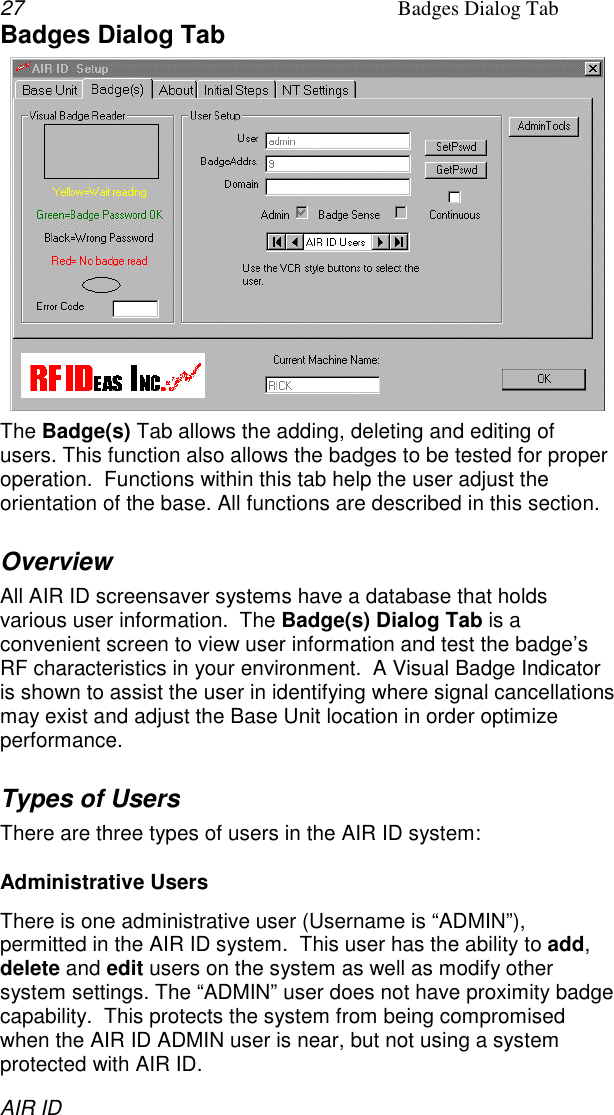 27 Badges Dialog TabAIR IDBadges Dialog TabThe Badge(s) Tab allows the adding, deleting and editing ofusers. This function also allows the badges to be tested for properoperation.  Functions within this tab help the user adjust theorientation of the base. All functions are described in this section.OverviewAll AIR ID screensaver systems have a database that holdsvarious user information.  The Badge(s) Dialog Tab is aconvenient screen to view user information and test the badge’sRF characteristics in your environment.  A Visual Badge Indicatoris shown to assist the user in identifying where signal cancellationsmay exist and adjust the Base Unit location in order optimizeperformance.Types of UsersThere are three types of users in the AIR ID system:Administrative UsersThere is one administrative user (Username is “ADMIN”),permitted in the AIR ID system.  This user has the ability to add,delete and edit users on the system as well as modify othersystem settings. The “ADMIN” user does not have proximity badgecapability.  This protects the system from being compromisedwhen the AIR ID ADMIN user is near, but not using a systemprotected with AIR ID.