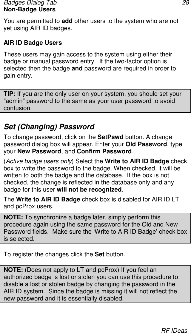 Badges Dialog Tab 28RF IDeasNon-Badge UsersYou are permitted to add other users to the system who are notyet using AIR ID badges.AIR ID Badge UsersThese users may gain access to the system using either theirbadge or manual password entry.  If the two-factor option isselected then the badge and password are required in order togain entry.TIP: If you are the only user on your system, you should set your“admin” password to the same as your user password to avoidconfusion.Set (Changing) PasswordTo change password, click on the SetPswd button. A changepassword dialog box will appear. Enter your Old Password, typeyour New Password, and Confirm Password.(Active badge users only) Select the Write to AIR ID Badge checkbox to write the password to the badge. When checked, it will bewritten to both the badge and the database.  If the box is notchecked, the change is reflected in the database only and anybadge for this user will not be recognized.The Write to AIR ID Badge check box is disabled for AIR ID LTand pcProx users.NOTE: To synchronize a badge later, simply perform thisprocedure again using the same password for the Old and NewPassword fields.  Make sure the ‘Write to AIR ID Badge’ check boxis selected.To register the changes click the Set button.NOTE: (Does not apply to LT and pcProx) If you feel anauthorized badge is lost or stolen you can use this procedure todisable a lost or stolen badge by changing the password in theAIR ID system.  Since the badge is missing it will not reflect thenew password and it is essentially disabled.