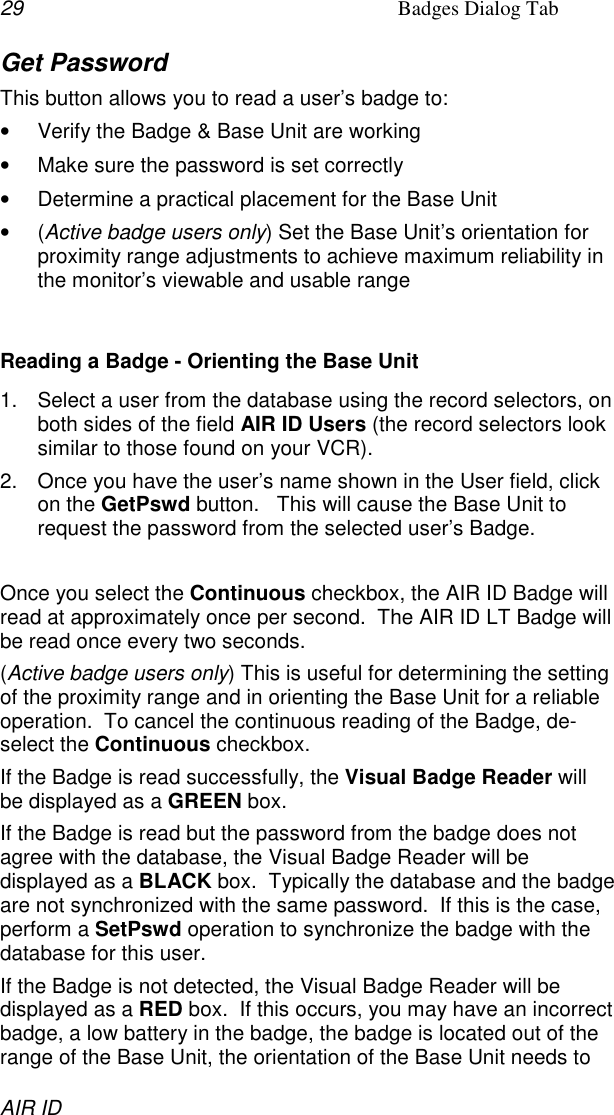 29 Badges Dialog TabAIR IDGet PasswordThis button allows you to read a user’s badge to:•  Verify the Badge &amp; Base Unit are working•  Make sure the password is set correctly•  Determine a practical placement for the Base Unit• (Active badge users only) Set the Base Unit’s orientation forproximity range adjustments to achieve maximum reliability inthe monitor’s viewable and usable rangeReading a Badge - Orienting the Base Unit1.  Select a user from the database using the record selectors, onboth sides of the field AIR ID Users (the record selectors looksimilar to those found on your VCR).2.  Once you have the user’s name shown in the User field, clickon the GetPswd button.   This will cause the Base Unit torequest the password from the selected user’s Badge.Once you select the Continuous checkbox, the AIR ID Badge willread at approximately once per second.  The AIR ID LT Badge willbe read once every two seconds.(Active badge users only) This is useful for determining the settingof the proximity range and in orienting the Base Unit for a reliableoperation.  To cancel the continuous reading of the Badge, de-select the Continuous checkbox.If the Badge is read successfully, the Visual Badge Reader willbe displayed as a GREEN box.If the Badge is read but the password from the badge does notagree with the database, the Visual Badge Reader will bedisplayed as a BLACK box.  Typically the database and the badgeare not synchronized with the same password.  If this is the case,perform a SetPswd operation to synchronize the badge with thedatabase for this user.If the Badge is not detected, the Visual Badge Reader will bedisplayed as a RED box.  If this occurs, you may have an incorrectbadge, a low battery in the badge, the badge is located out of therange of the Base Unit, the orientation of the Base Unit needs to