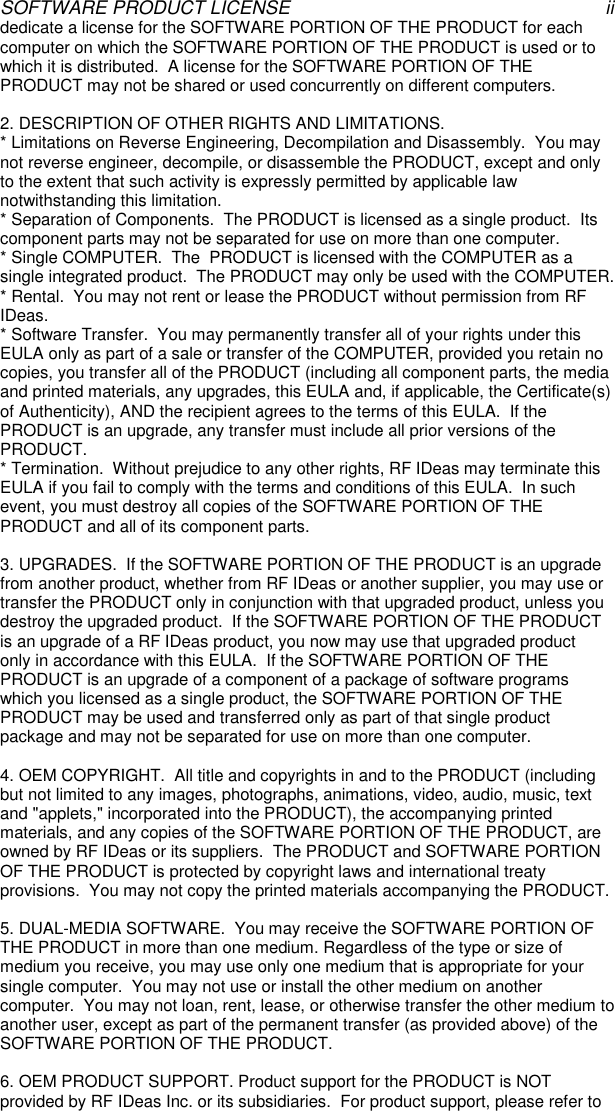 SOFTWARE PRODUCT LICENSE iidedicate a license for the SOFTWARE PORTION OF THE PRODUCT for eachcomputer on which the SOFTWARE PORTION OF THE PRODUCT is used or towhich it is distributed.  A license for the SOFTWARE PORTION OF THEPRODUCT may not be shared or used concurrently on different computers.2. DESCRIPTION OF OTHER RIGHTS AND LIMITATIONS.* Limitations on Reverse Engineering, Decompilation and Disassembly.  You maynot reverse engineer, decompile, or disassemble the PRODUCT, except and onlyto the extent that such activity is expressly permitted by applicable lawnotwithstanding this limitation.* Separation of Components.  The PRODUCT is licensed as a single product.  Itscomponent parts may not be separated for use on more than one computer.* Single COMPUTER.  The  PRODUCT is licensed with the COMPUTER as asingle integrated product.  The PRODUCT may only be used with the COMPUTER.* Rental.  You may not rent or lease the PRODUCT without permission from RFIDeas.* Software Transfer.  You may permanently transfer all of your rights under thisEULA only as part of a sale or transfer of the COMPUTER, provided you retain nocopies, you transfer all of the PRODUCT (including all component parts, the mediaand printed materials, any upgrades, this EULA and, if applicable, the Certificate(s)of Authenticity), AND the recipient agrees to the terms of this EULA.  If thePRODUCT is an upgrade, any transfer must include all prior versions of thePRODUCT.* Termination.  Without prejudice to any other rights, RF IDeas may terminate thisEULA if you fail to comply with the terms and conditions of this EULA.  In suchevent, you must destroy all copies of the SOFTWARE PORTION OF THEPRODUCT and all of its component parts.3. UPGRADES.  If the SOFTWARE PORTION OF THE PRODUCT is an upgradefrom another product, whether from RF IDeas or another supplier, you may use ortransfer the PRODUCT only in conjunction with that upgraded product, unless youdestroy the upgraded product.  If the SOFTWARE PORTION OF THE PRODUCTis an upgrade of a RF IDeas product, you now may use that upgraded productonly in accordance with this EULA.  If the SOFTWARE PORTION OF THEPRODUCT is an upgrade of a component of a package of software programswhich you licensed as a single product, the SOFTWARE PORTION OF THEPRODUCT may be used and transferred only as part of that single productpackage and may not be separated for use on more than one computer.4. OEM COPYRIGHT.  All title and copyrights in and to the PRODUCT (includingbut not limited to any images, photographs, animations, video, audio, music, textand &quot;applets,&quot; incorporated into the PRODUCT), the accompanying printedmaterials, and any copies of the SOFTWARE PORTION OF THE PRODUCT, areowned by RF IDeas or its suppliers.  The PRODUCT and SOFTWARE PORTIONOF THE PRODUCT is protected by copyright laws and international treatyprovisions.  You may not copy the printed materials accompanying the PRODUCT.5. DUAL-MEDIA SOFTWARE.  You may receive the SOFTWARE PORTION OFTHE PRODUCT in more than one medium. Regardless of the type or size ofmedium you receive, you may use only one medium that is appropriate for yoursingle computer.  You may not use or install the other medium on anothercomputer.  You may not loan, rent, lease, or otherwise transfer the other medium toanother user, except as part of the permanent transfer (as provided above) of theSOFTWARE PORTION OF THE PRODUCT.6. OEM PRODUCT SUPPORT. Product support for the PRODUCT is NOTprovided by RF IDeas Inc. or its subsidiaries.  For product support, please refer to