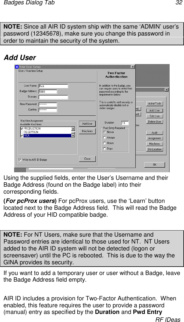 Badges Dialog Tab 32RF IDeasNOTE: Since all AIR ID system ship with the same ‘ADMIN’ user’spassword (12345678), make sure you change this password inorder to maintain the security of the system.Add UserUsing the supplied fields, enter the User’s Username and theirBadge Address (found on the Badge label) into theircorresponding fields.(For pcProx users) For pcProx users, use the ‘Learn’ buttonlocated next to the Badge Address field.  This will read the BadgeAddress of your HID compatible badge.NOTE: For NT Users, make sure that the Username andPassword entries are identical to those used for NT.  NT Usersadded to the AIR ID system will not be detected (logon orscreensaver) until the PC is rebooted.  This is due to the way theGINA provides its security.If you want to add a temporary user or user without a Badge, leavethe Badge Address field empty.AIR ID includes a provision for Two-Factor Authentication.  Whenenabled, this feature requires the user to provide a password(manual) entry as specified by the Duration and Pwd Entry