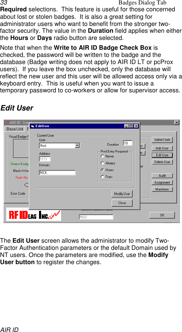 33 Badges Dialog TabAIR IDRequired selections.  This feature is useful for those concernedabout lost or stolen badges.  It is also a great setting foradministrator users who want to benefit from the stronger two-factor security. The value in the Duration field applies when eitherthe Hours or Days radio button are selected.Note that when the Write to AIR ID Badge Check Box ischecked, the password will be written to the badge and thedatabase (Badge writing does not apply to AIR ID LT or pcProxusers).  If you leave the box unchecked, only the database willreflect the new user and this user will be allowed access only via akeyboard entry.  This is useful when you want to issue atemporary password to co-workers or allow for supervisor access.Edit UserThe Edit User screen allows the administrator to modify Two-Factor Authentication parameters or the default Domain used byNT users. Once the parameters are modified, use the ModifyUser button to register the changes.