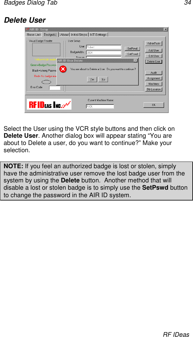 Badges Dialog Tab 34RF IDeasDelete UserSelect the User using the VCR style buttons and then click onDelete User. Another dialog box will appear stating “You areabout to Delete a user, do you want to continue?” Make yourselection.NOTE: If you feel an authorized badge is lost or stolen, simplyhave the administrative user remove the lost badge user from thesystem by using the Delete button.  Another method that willdisable a lost or stolen badge is to simply use the SetPswd buttonto change the password in the AIR ID system.