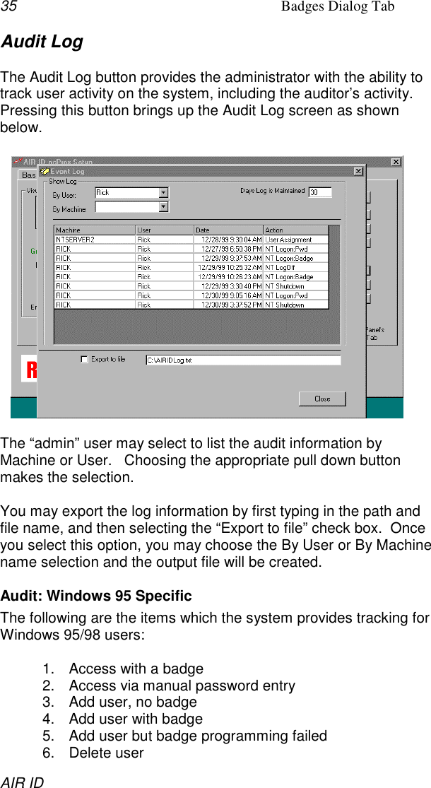 35 Badges Dialog TabAIR IDAudit LogThe Audit Log button provides the administrator with the ability totrack user activity on the system, including the auditor’s activity.Pressing this button brings up the Audit Log screen as shownbelow.The “admin” user may select to list the audit information byMachine or User.   Choosing the appropriate pull down buttonmakes the selection.You may export the log information by first typing in the path andfile name, and then selecting the “Export to file” check box.  Onceyou select this option, you may choose the By User or By Machinename selection and the output file will be created.Audit: Windows 95 SpecificThe following are the items which the system provides tracking forWindows 95/98 users:1.  Access with a badge2.  Access via manual password entry3.  Add user, no badge4.  Add user with badge5.  Add user but badge programming failed6. Delete user